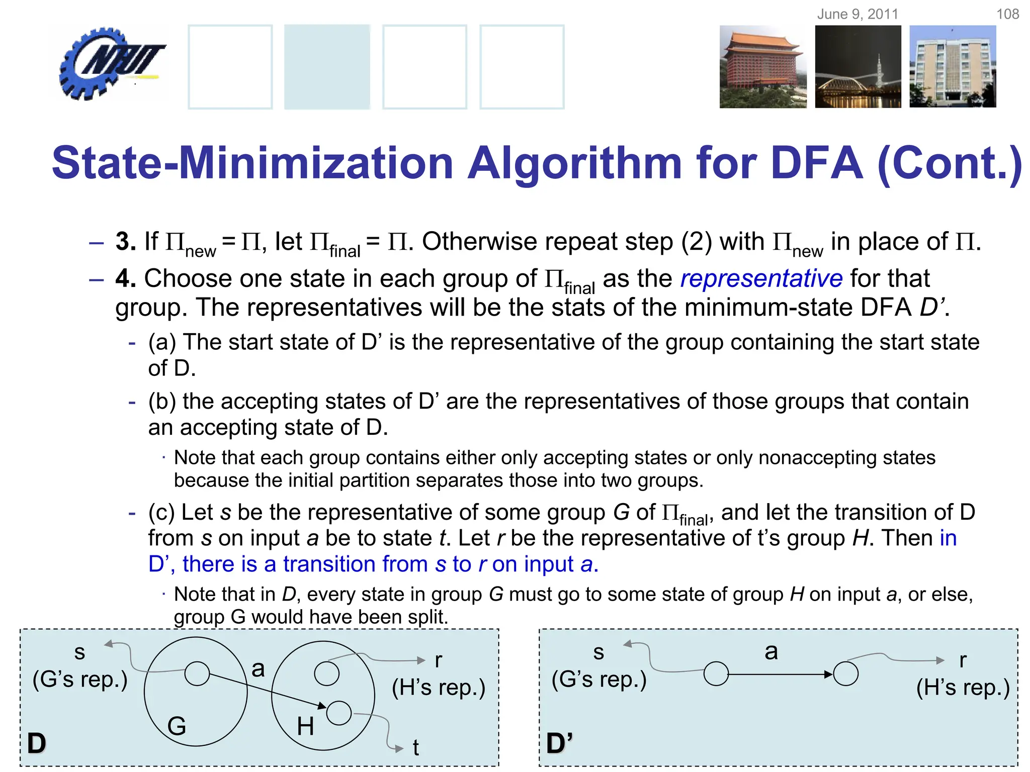 June 9, 2011 108
Copyright © All Rights Reserved by Yuan-Hao Chang
State-Minimization Algorithm for DFA (Cont.)
– 3. If new = , let final = . Otherwise repeat step (2) with new in place of .
– 4. Choose one state in each group of final as the representative for that
group. The representatives will be the stats of the minimum-state DFA D’.
- (a) The start state of D’ is the representative of the group containing the start state
of D.
- (b) the accepting states of D’ are the representatives of those groups that contain
an accepting state of D.
· Note that each group contains either only accepting states or only nonaccepting states
because the initial partition separates those into two groups.
- (c) Let s be the representative of some group G of final, and let the transition of D
from s on input a be to state t. Let r be the representative of t’s group H. Then in
D’, there is a transition from s to r on input a.
· Note that in D, every state in group G must go to some state of group H on input a, or else,
group G would have been split.
s
(G’s rep.)
G
r
(H’s rep.)
H
t
D
D
a
s
(G’s rep.)
r
(H’s rep.)
D
D’
’
a
 