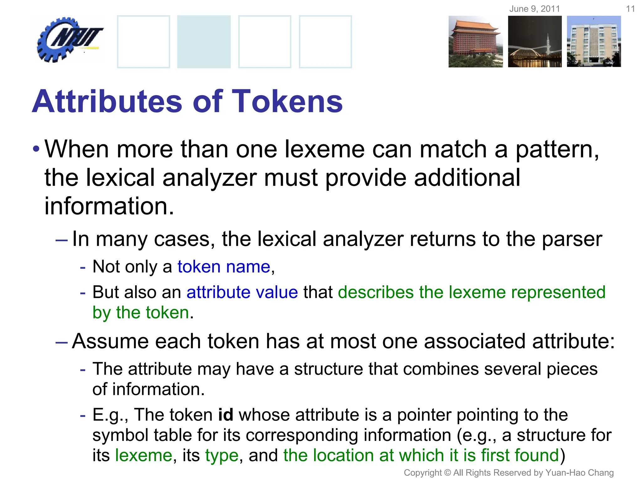 June 9, 2011 11
Copyright © All Rights Reserved by Yuan-Hao Chang
Attributes of Tokens
•When more than one lexeme can match a pattern,
the lexical analyzer must provide additional
information.
– In many cases, the lexical analyzer returns to the parser
- Not only a token name,
- But also an attribute value that describes the lexeme represented
by the token.
– Assume each token has at most one associated attribute:
- The attribute may have a structure that combines several pieces
of information.
- E.g., The token id whose attribute is a pointer pointing to the
symbol table for its corresponding information (e.g., a structure for
its lexeme, its type, and the location at which it is first found)
 