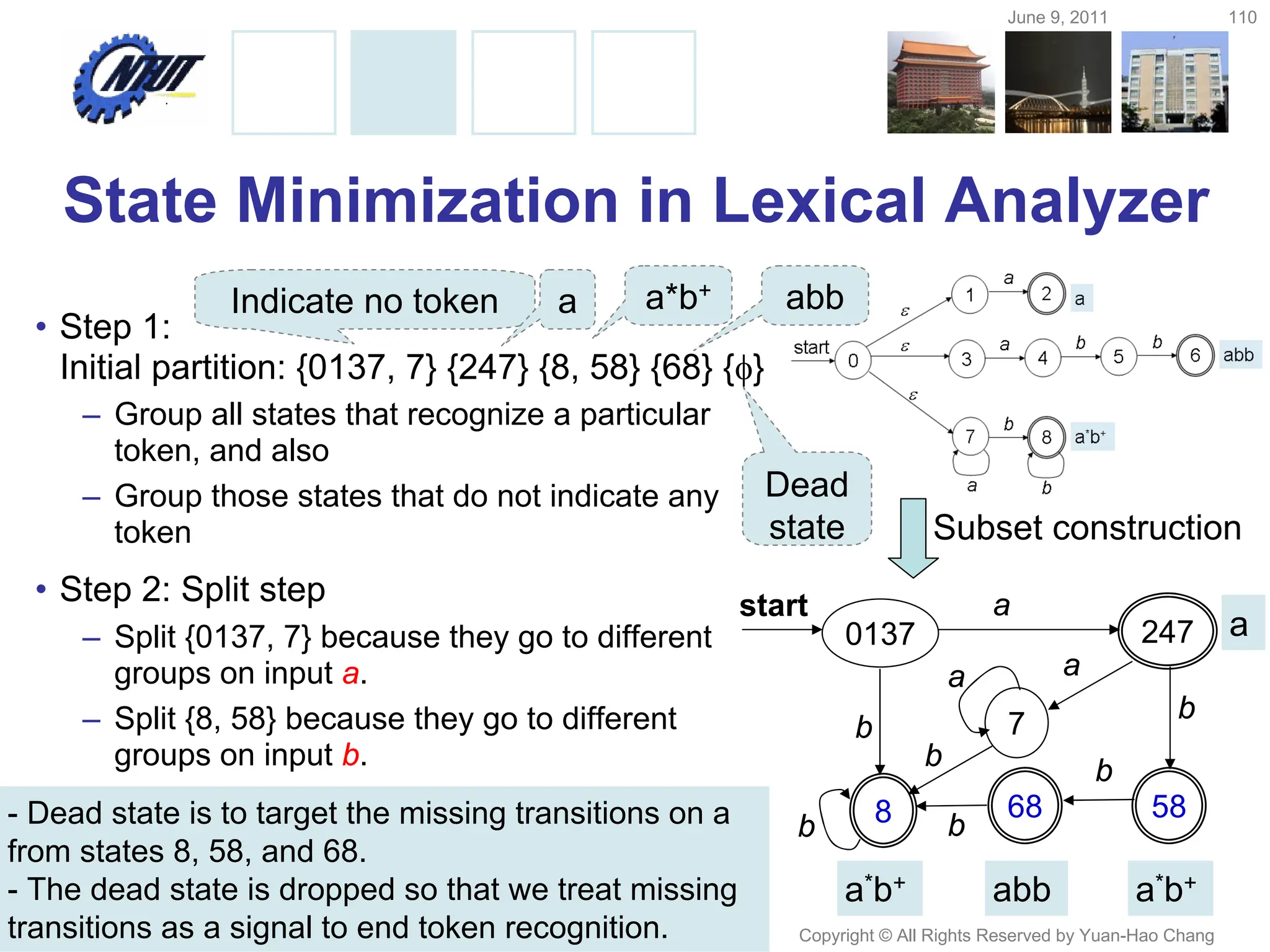 June 9, 2011 110
Copyright © All Rights Reserved by Yuan-Hao Chang
State Minimization in Lexical Analyzer
• Step 1:
Initial partition: {0137, 7} {247} {8, 58} {68} {}
– Group all states that recognize a particular
token, and also
– Group those states that do not indicate any
token
• Step 2: Split step
– Split {0137, 7} because they go to different
groups on input a.
– Split {8, 58} because they go to different
groups on input b.
0137 247
58
7
8
a
b
a
a
68
b
b
b b
b
start
abb
a*b+ a*b+
a
Subset construction
Indicate no token a a*b+ abb
Dead
state
- Dead state is to target the missing transitions on a
from states 8, 58, and 68.
- The dead state is dropped so that we treat missing
transitions as a signal to end token recognition.
 
