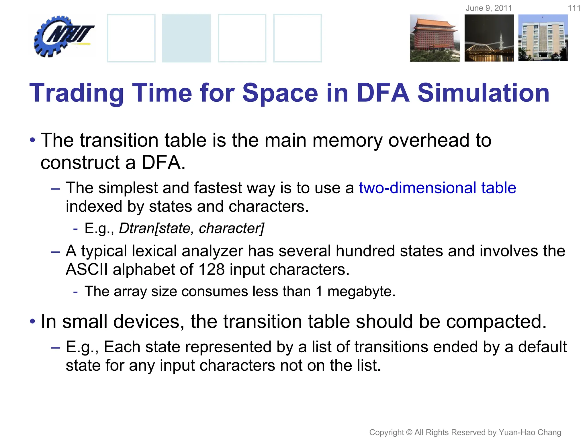 June 9, 2011 111
Copyright © All Rights Reserved by Yuan-Hao Chang
Trading Time for Space in DFA Simulation
• The transition table is the main memory overhead to
construct a DFA.
– The simplest and fastest way is to use a two-dimensional table
indexed by states and characters.
- E.g., Dtran[state, character]
– A typical lexical analyzer has several hundred states and involves the
ASCII alphabet of 128 input characters.
- The array size consumes less than 1 megabyte.
• In small devices, the transition table should be compacted.
– E.g., Each state represented by a list of transitions ended by a default
state for any input characters not on the list.
 