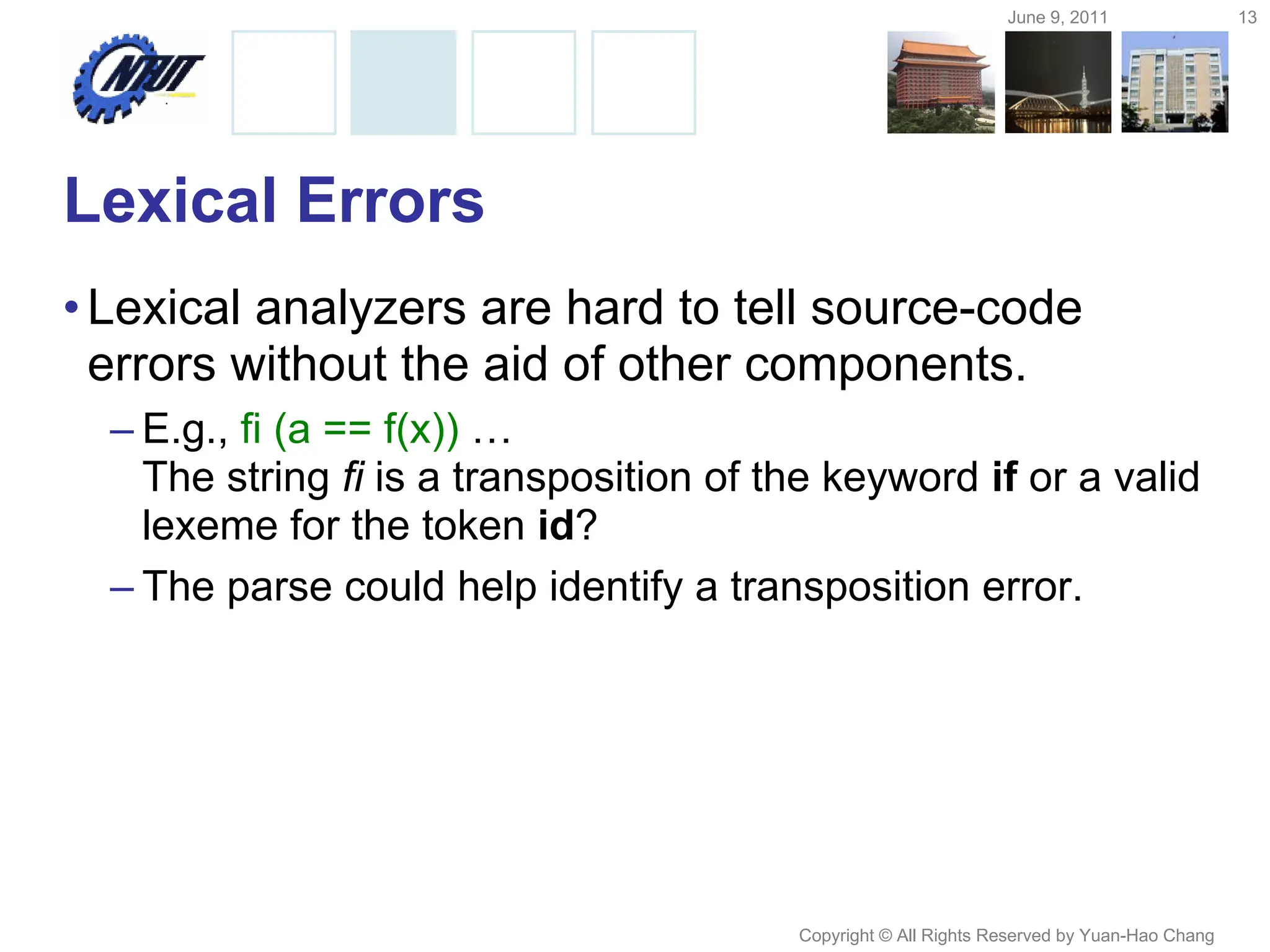 June 9, 2011 13
Copyright © All Rights Reserved by Yuan-Hao Chang
Lexical Errors
•Lexical analyzers are hard to tell source-code
errors without the aid of other components.
– E.g., fi (a == f(x)) …
The string fi is a transposition of the keyword if or a valid
lexeme for the token id?
– The parse could help identify a transposition error.
 