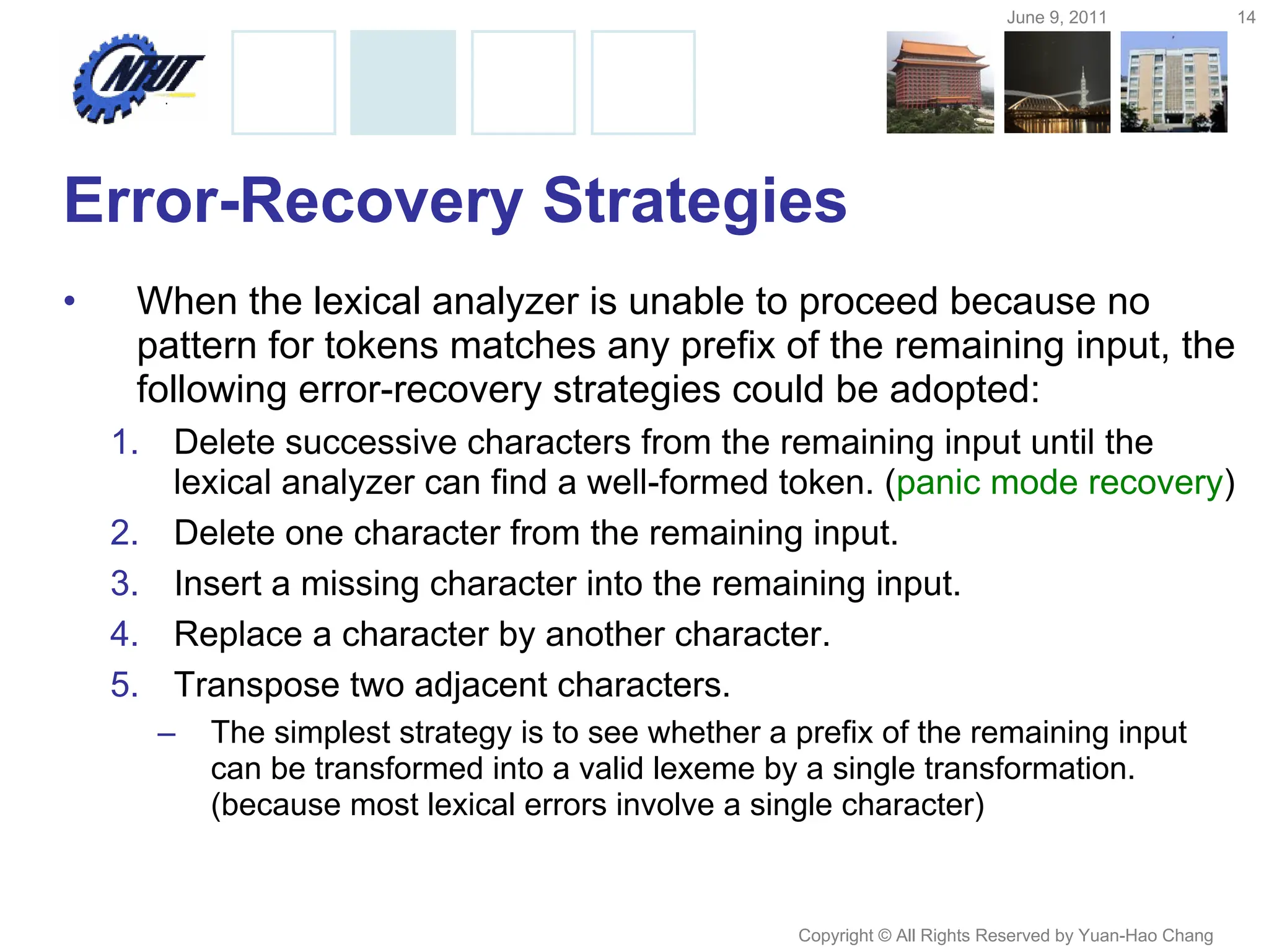 June 9, 2011 14
Copyright © All Rights Reserved by Yuan-Hao Chang
Error-Recovery Strategies
• When the lexical analyzer is unable to proceed because no
pattern for tokens matches any prefix of the remaining input, the
following error-recovery strategies could be adopted:
1. Delete successive characters from the remaining input until the
lexical analyzer can find a well-formed token. (panic mode recovery)
2. Delete one character from the remaining input.
3. Insert a missing character into the remaining input.
4. Replace a character by another character.
5. Transpose two adjacent characters.
– The simplest strategy is to see whether a prefix of the remaining input
can be transformed into a valid lexeme by a single transformation.
(because most lexical errors involve a single character)
 