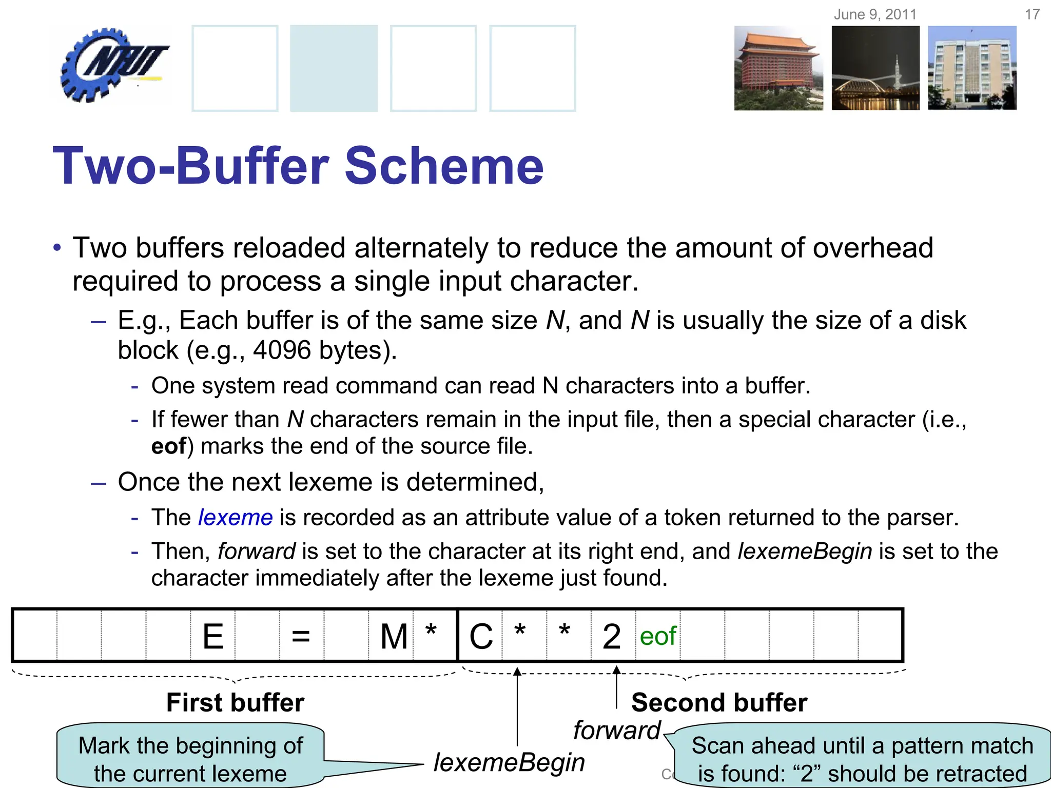 June 9, 2011 17
Copyright © All Rights Reserved by Yuan-Hao Chang
Two-Buffer Scheme
• Two buffers reloaded alternately to reduce the amount of overhead
required to process a single input character.
– E.g., Each buffer is of the same size N, and N is usually the size of a disk
block (e.g., 4096 bytes).
- One system read command can read N characters into a buffer.
- If fewer than N characters remain in the input file, then a special character (i.e.,
eof) marks the end of the source file.
– Once the next lexeme is determined,
- The lexeme is recorded as an attribute value of a token returned to the parser.
- Then, forward is set to the character at its right end, and lexemeBegin is set to the
character immediately after the lexeme just found.
E = M * eof
C * * 2
lexemeBegin
forward
First buffer Second buffer
Mark the beginning of
the current lexeme
Scan ahead until a pattern match
is found: “2” should be retracted
 