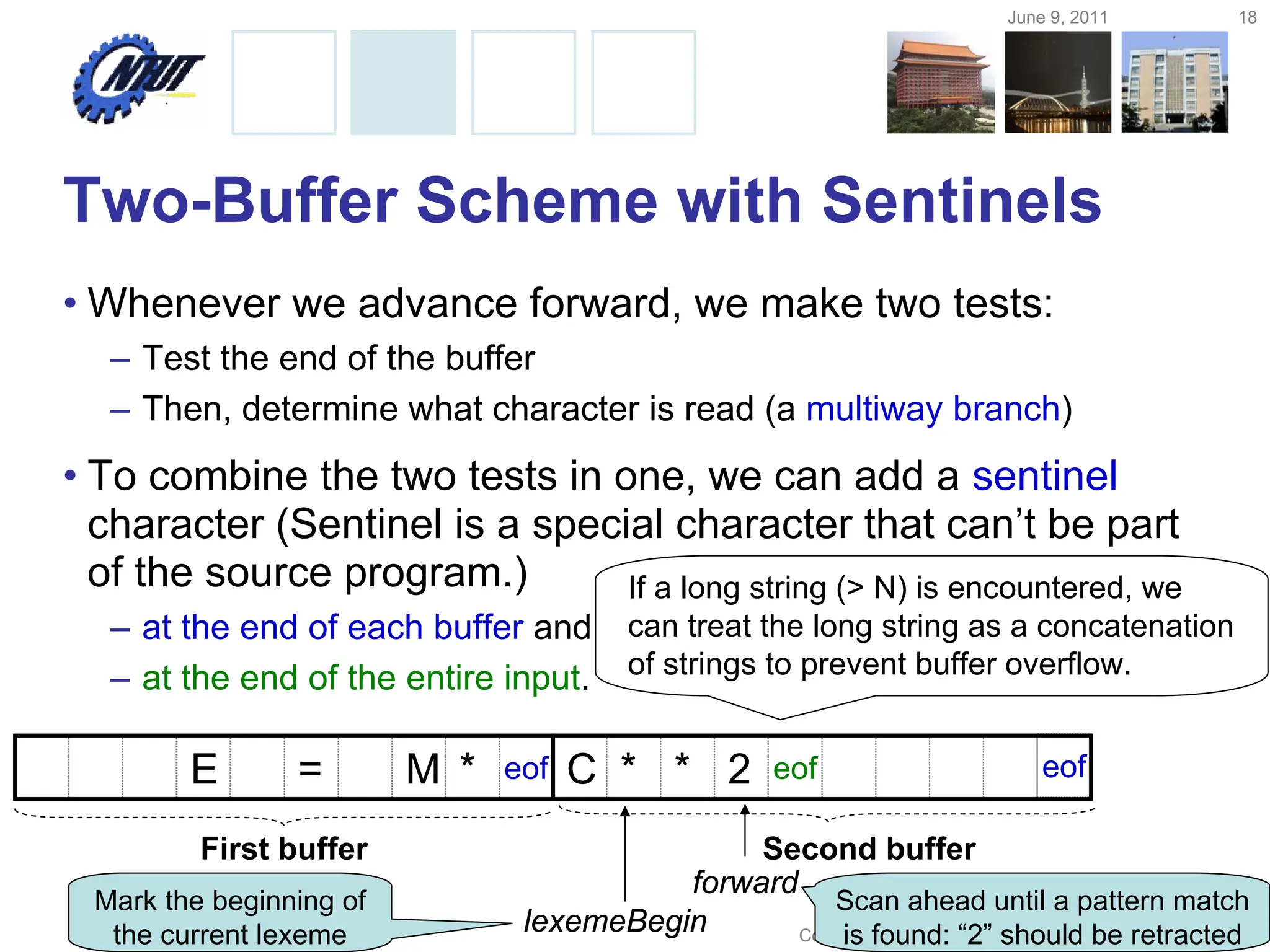 June 9, 2011 18
Copyright © All Rights Reserved by Yuan-Hao Chang
eof
eof
Two-Buffer Scheme with Sentinels
• Whenever we advance forward, we make two tests:
– Test the end of the buffer
– Then, determine what character is read (a multiway branch)
• To combine the two tests in one, we can add a sentinel
character (Sentinel is a special character that can’t be part
of the source program.)
– at the end of each buffer and
– at the end of the entire input.
E = M * eof
C * * 2
lexemeBegin
forward
First buffer Second buffer
Mark the beginning of
the current lexeme
Scan ahead until a pattern match
is found: “2” should be retracted
If a long string (> N) is encountered, we
can treat the long string as a concatenation
of strings to prevent buffer overflow.
 