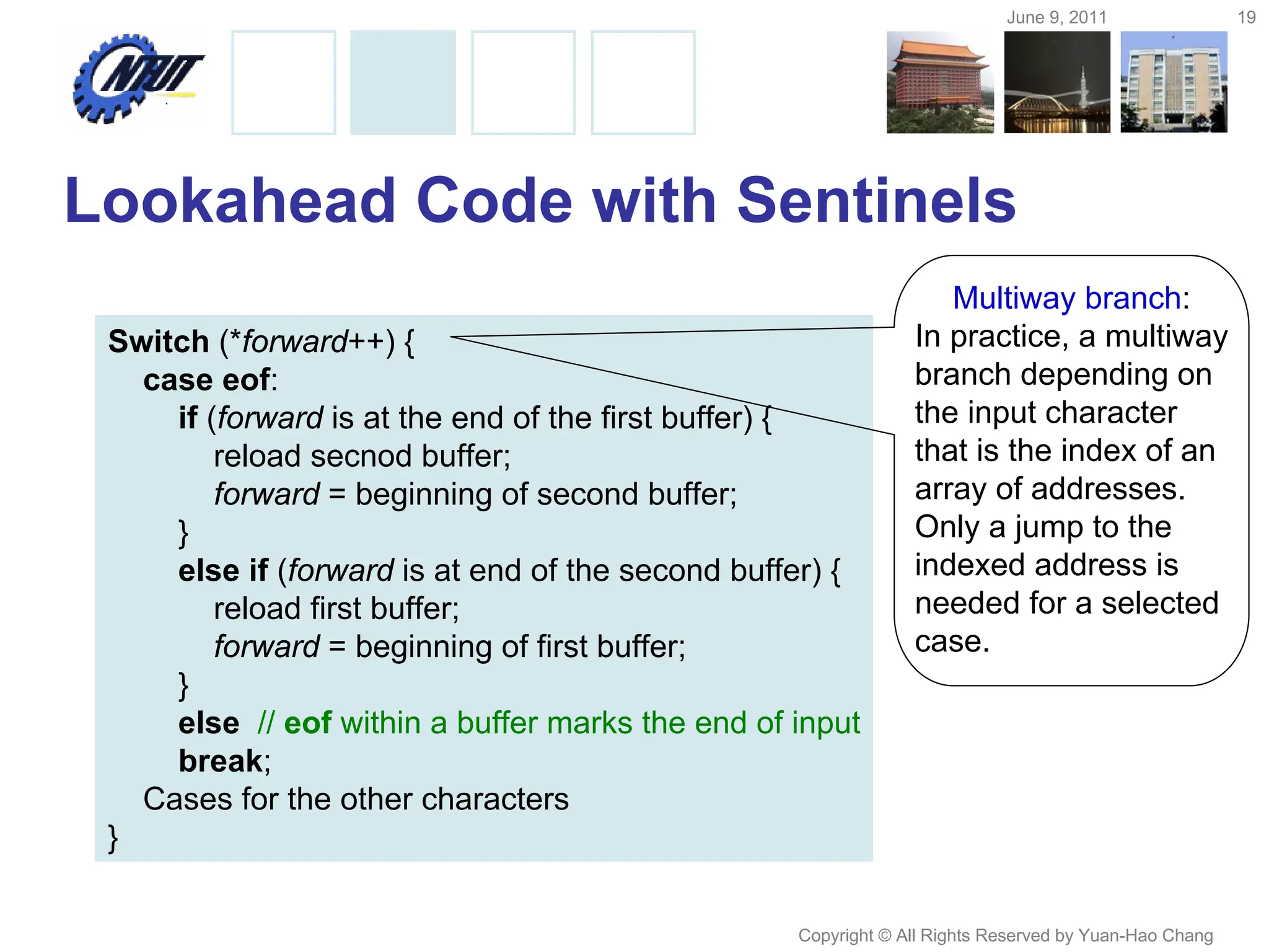 June 9, 2011 19
Copyright © All Rights Reserved by Yuan-Hao Chang
Lookahead Code with Sentinels
Switch (*forward++) {
case eof:
if (forward is at the end of the first buffer) {
reload secnod buffer;
forward = beginning of second buffer;
}
else if (forward is at end of the second buffer) {
reload first buffer;
forward = beginning of first buffer;
}
else // eof within a buffer marks the end of input
break;
Cases for the other characters
}
Multiway branch:
In practice, a multiway
branch depending on
the input character
that is the index of an
array of addresses.
Only a jump to the
indexed address is
needed for a selected
case.
 