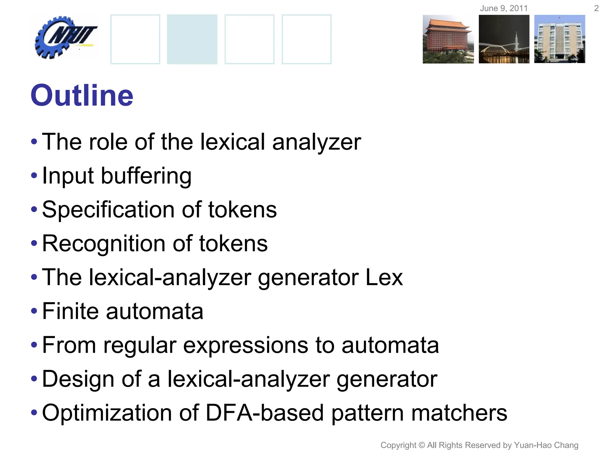 June 9, 2011 2
Copyright © All Rights Reserved by Yuan-Hao Chang
Outline
•The role of the lexical analyzer
•Input buffering
•Specification of tokens
•Recognition of tokens
•The lexical-analyzer generator Lex
•Finite automata
•From regular expressions to automata
•Design of a lexical-analyzer generator
•Optimization of DFA-based pattern matchers
 