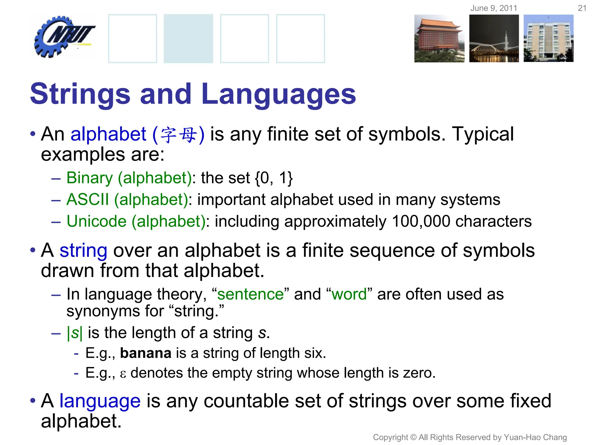 June 9, 2011 21
Copyright © All Rights Reserved by Yuan-Hao Chang
Strings and Languages
• An alphabet (字母) is any finite set of symbols. Typical
examples are:
– Binary (alphabet): the set {0, 1}
– ASCII (alphabet): important alphabet used in many systems
– Unicode (alphabet): including approximately 100,000 characters
• A string over an alphabet is a finite sequence of symbols
drawn from that alphabet.
– In language theory, “sentence” and “word” are often used as
synonyms for “string.”
– |s| is the length of a string s.
- E.g., banana is a string of length six.
- E.g.,  denotes the empty string whose length is zero.
• A language is any countable set of strings over some fixed
alphabet.
 