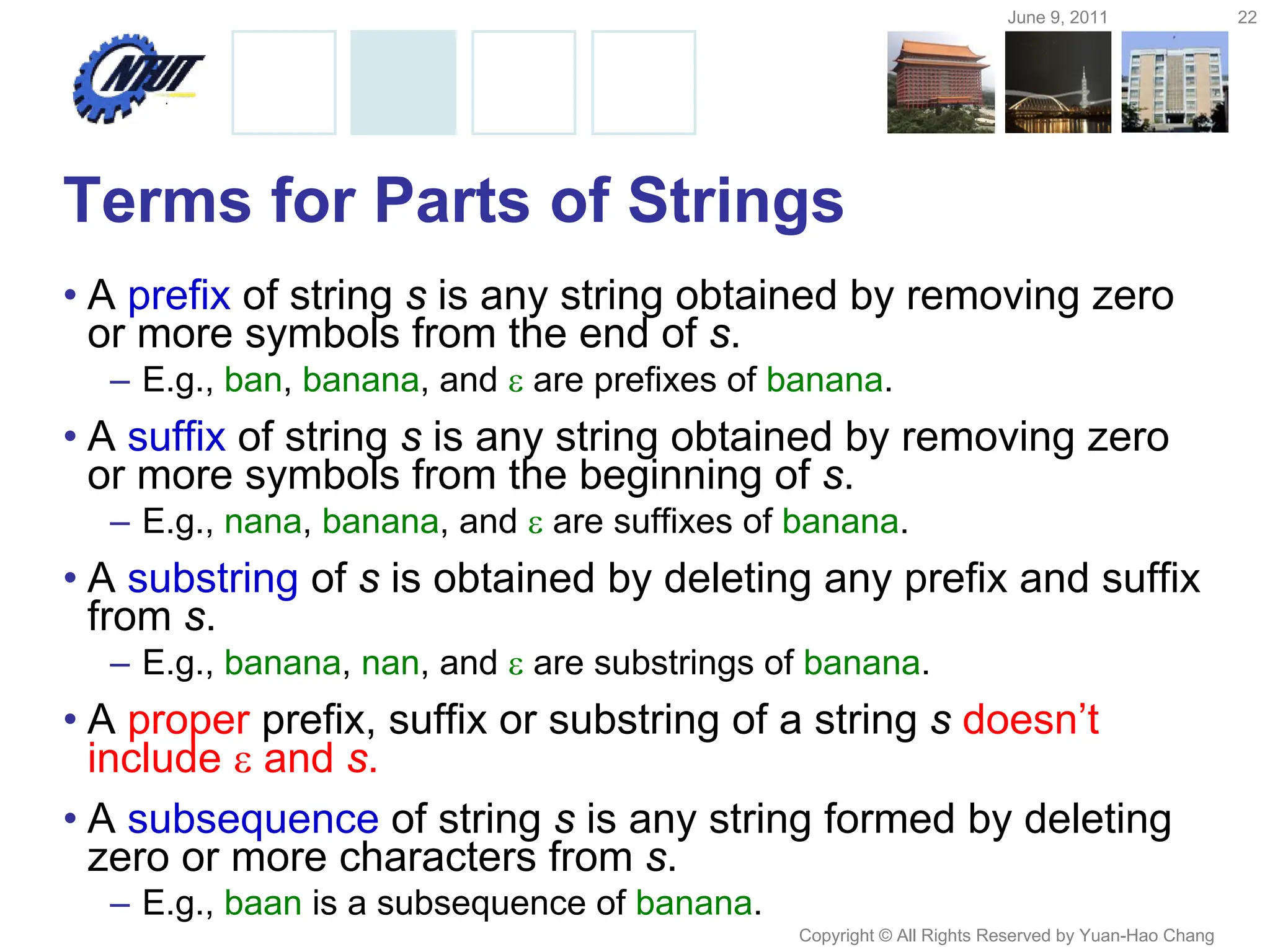 June 9, 2011 22
Copyright © All Rights Reserved by Yuan-Hao Chang
Terms for Parts of Strings
• A prefix of string s is any string obtained by removing zero
or more symbols from the end of s.
– E.g., ban, banana, and  are prefixes of banana.
• A suffix of string s is any string obtained by removing zero
or more symbols from the beginning of s.
– E.g., nana, banana, and  are suffixes of banana.
• A substring of s is obtained by deleting any prefix and suffix
from s.
– E.g., banana, nan, and  are substrings of banana.
• A proper prefix, suffix or substring of a string s doesn’t
include  and s.
• A subsequence of string s is any string formed by deleting
zero or more characters from s.
– E.g., baan is a subsequence of banana.
 