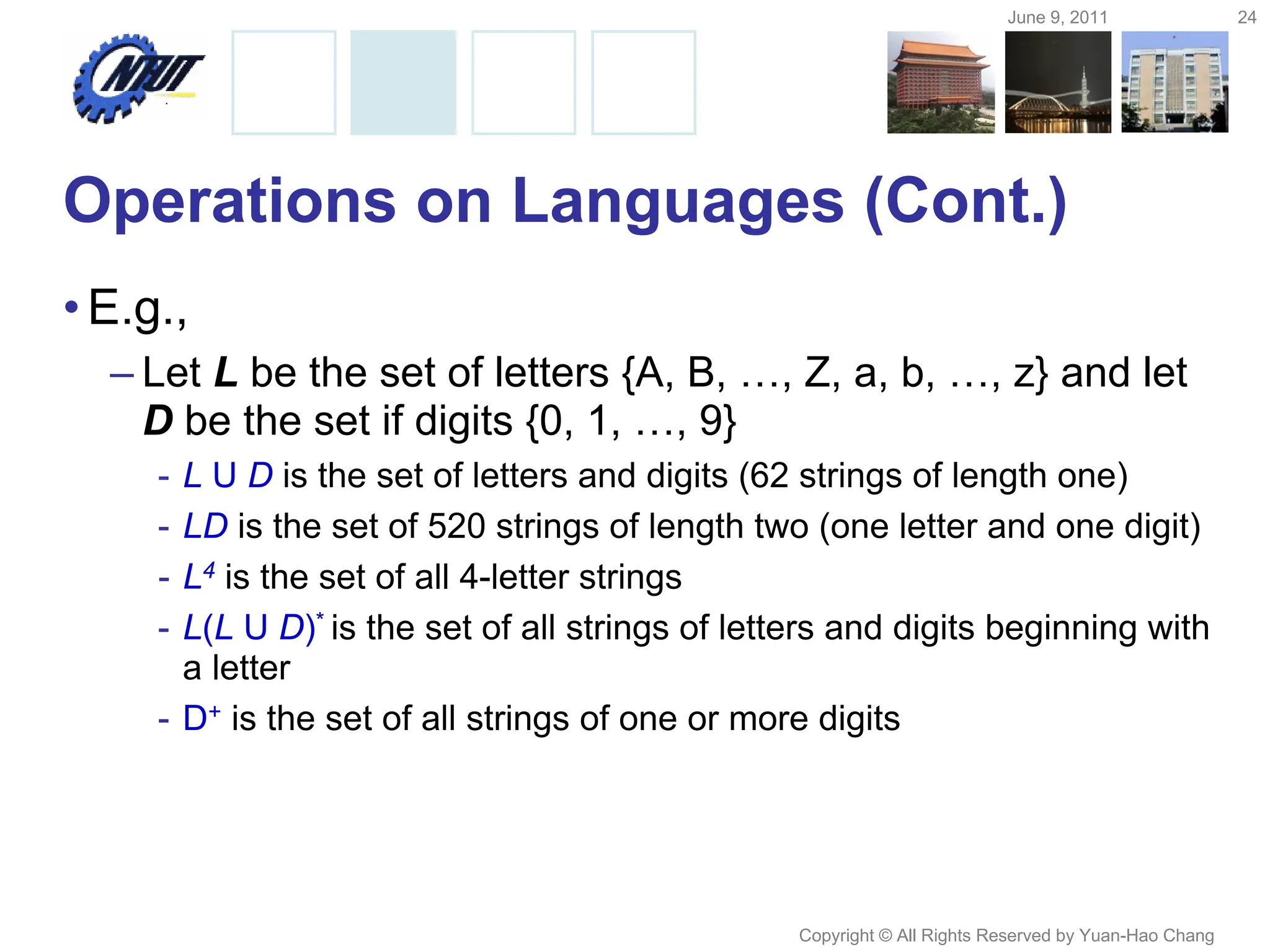 June 9, 2011 24
Copyright © All Rights Reserved by Yuan-Hao Chang
Operations on Languages (Cont.)
•E.g.,
– Let L be the set of letters {A, B, …, Z, a, b, …, z} and let
D be the set if digits {0, 1, …, 9}
- L U D is the set of letters and digits (62 strings of length one)
- LD is the set of 520 strings of length two (one letter and one digit)
- L4 is the set of all 4-letter strings
- L(L U D)* is the set of all strings of letters and digits beginning with
a letter
- D+ is the set of all strings of one or more digits
 