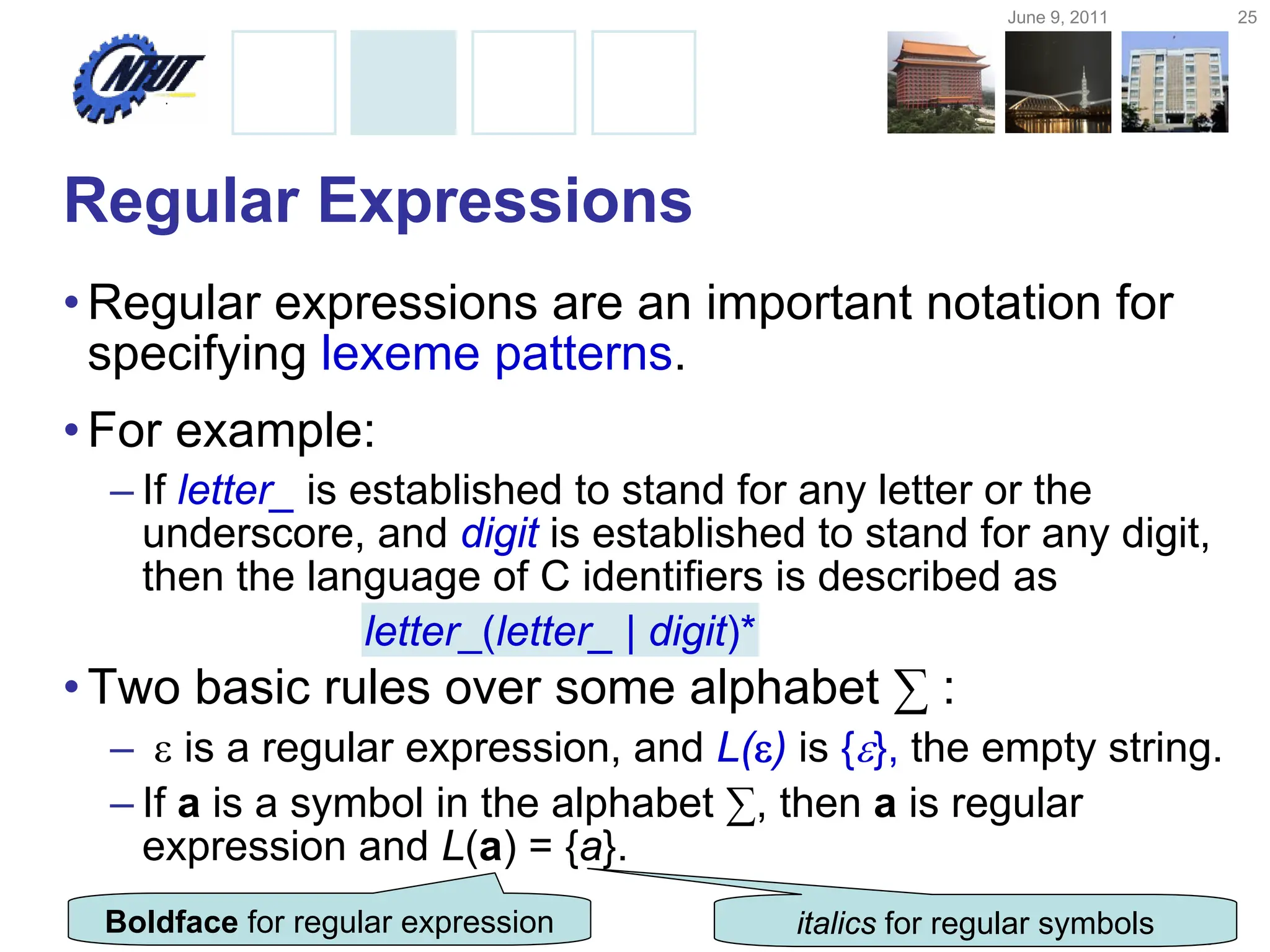 June 9, 2011 25
Copyright © All Rights Reserved by Yuan-Hao Chang
Regular Expressions
•Regular expressions are an important notation for
specifying lexeme patterns.
•For example:
– If letter_ is established to stand for any letter or the
underscore, and digit is established to stand for any digit,
then the language of C identifiers is described as
•Two basic rules over some alphabet ∑ :
–  is a regular expression, and L() is {}, the empty string.
– If a is a symbol in the alphabet ∑, then a is regular
expression and L(a) = {a}.
letter_(letter_ | digit)*
Boldface for regular expression italics for regular symbols
 