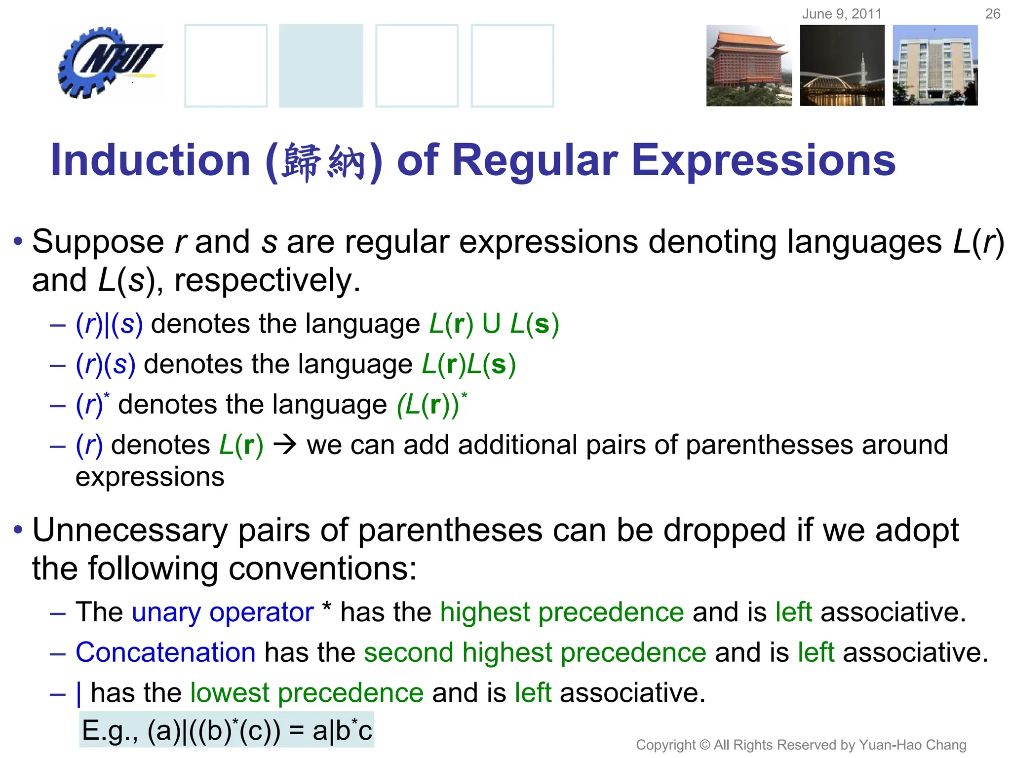 June 9, 2011 26
Copyright © All Rights Reserved by Yuan-Hao Chang
Induction (歸納) of Regular Expressions
• Suppose r and s are regular expressions denoting languages L(r)
and L(s), respectively.
– (r)|(s) denotes the language L(r) U L(s)
– (r)(s) denotes the language L(r)L(s)
– (r)* denotes the language (L(r))*
– (r) denotes L(r)  we can add additional pairs of parenthesses around
expressions
• Unnecessary pairs of parentheses can be dropped if we adopt
the following conventions:
– The unary operator * has the highest precedence and is left associative.
– Concatenation has the second highest precedence and is left associative.
– | has the lowest precedence and is left associative.
E.g., (a)|((b)*(c)) = a|b*c
 
