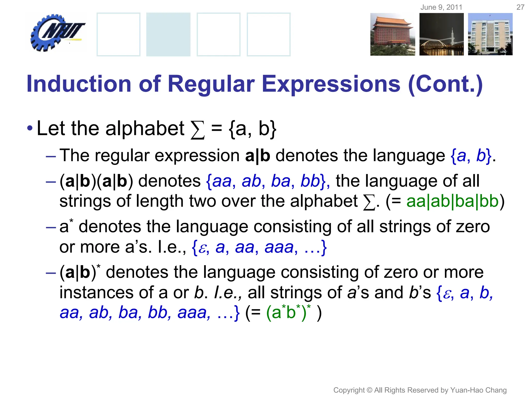 June 9, 2011 27
Copyright © All Rights Reserved by Yuan-Hao Chang
Induction of Regular Expressions (Cont.)
•Let the alphabet ∑ = {a, b}
– The regular expression a|b denotes the language {a, b}.
– (a|b)(a|b) denotes {aa, ab, ba, bb}, the language of all
strings of length two over the alphabet ∑. (= aa|ab|ba|bb)
– a* denotes the language consisting of all strings of zero
or more a’s. I.e., {, a, aa, aaa, …}
– (a|b)* denotes the language consisting of zero or more
instances of a or b. I.e., all strings of a’s and b’s {, a, b,
aa, ab, ba, bb, aaa, …} (= (a*b*)* )
 