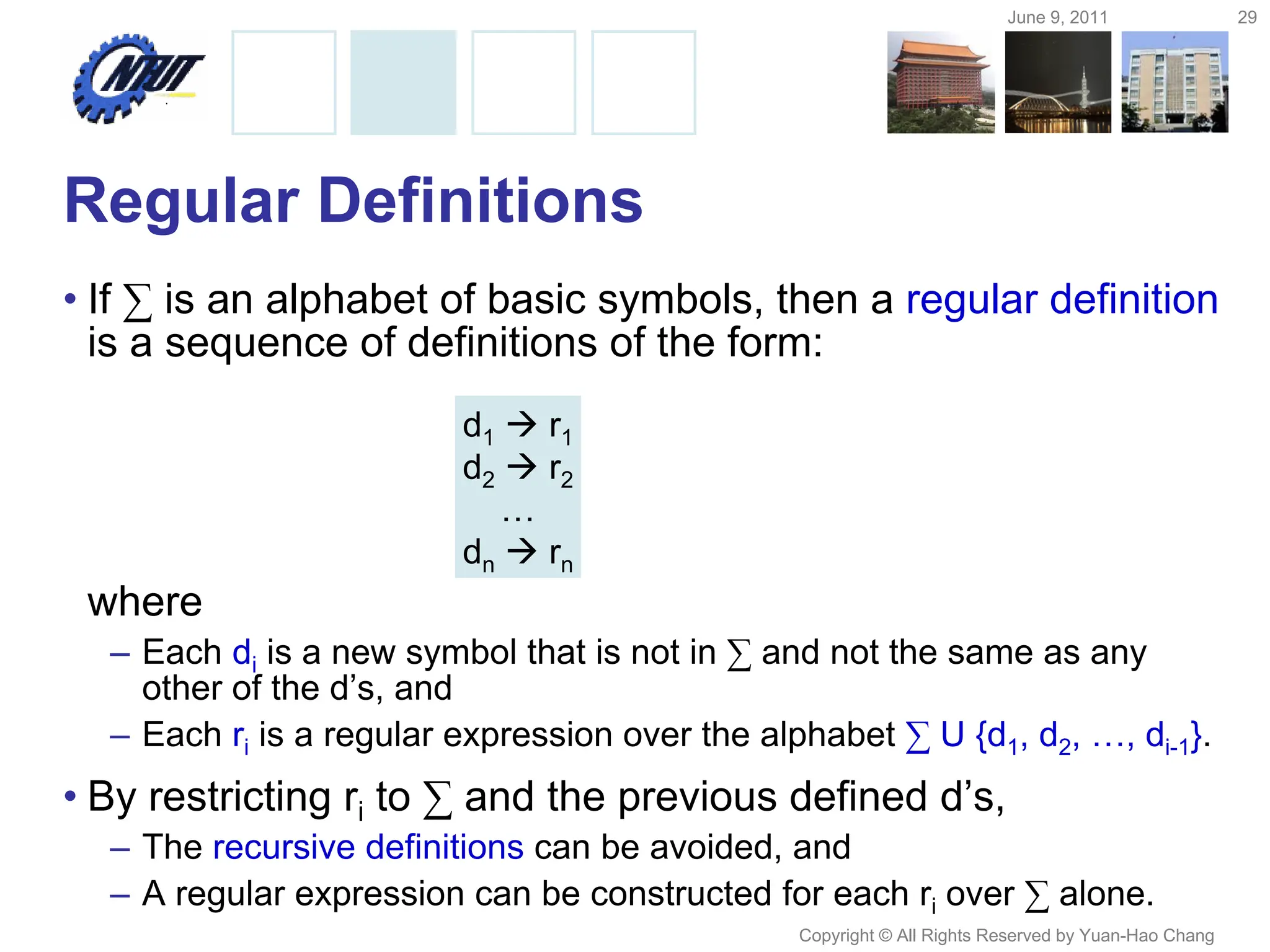 June 9, 2011 29
Copyright © All Rights Reserved by Yuan-Hao Chang
Regular Definitions
• If ∑ is an alphabet of basic symbols, then a regular definition
is a sequence of definitions of the form:
where
– Each di is a new symbol that is not in ∑ and not the same as any
other of the d’s, and
– Each ri is a regular expression over the alphabet ∑ U {d1, d2, …, di-1}.
• By restricting ri to ∑ and the previous defined d’s,
– The recursive definitions can be avoided, and
– A regular expression can be constructed for each ri over ∑ alone.
d1  r1
d2  r2
…
dn  rn
 