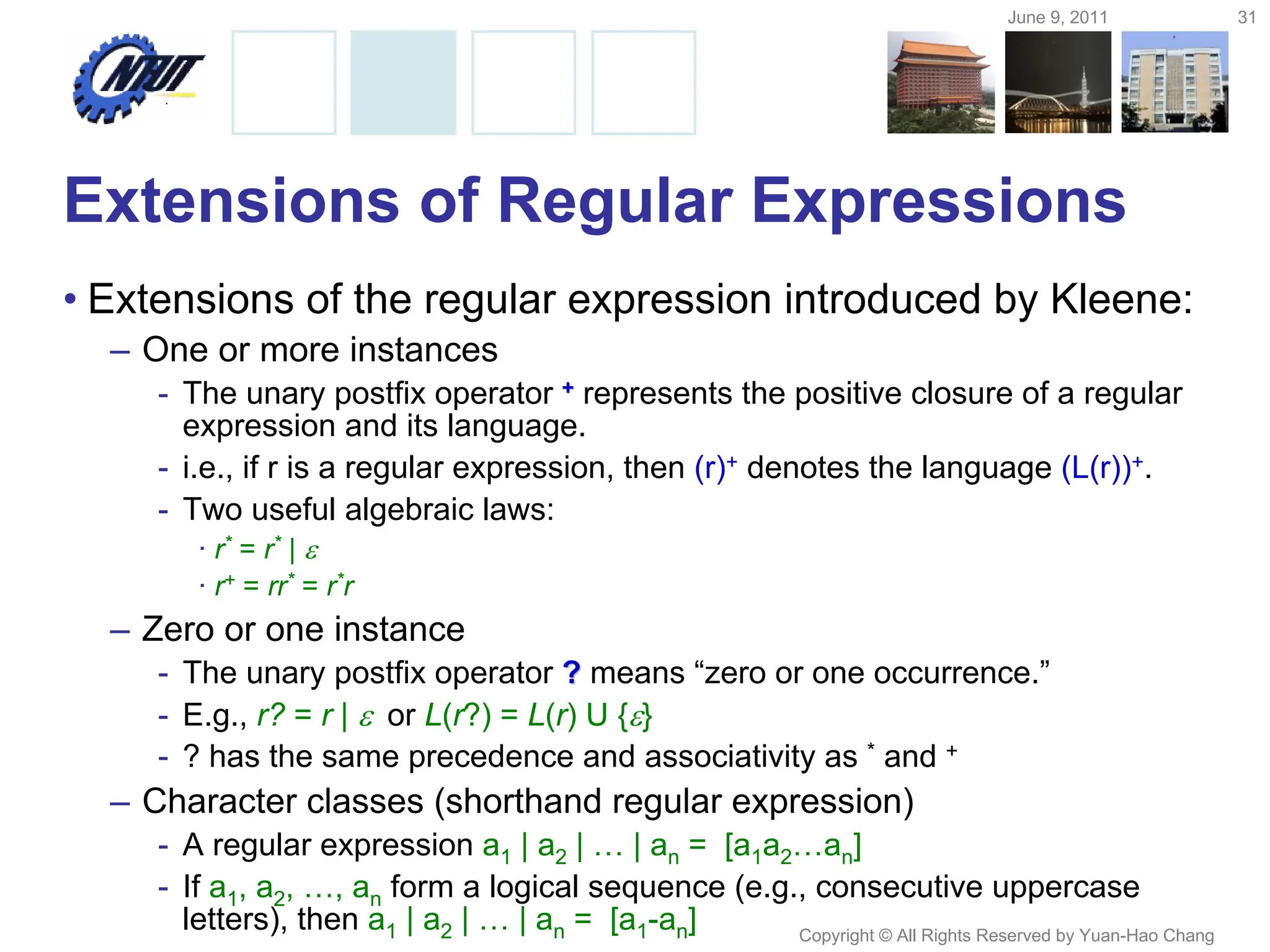 June 9, 2011 31
Copyright © All Rights Reserved by Yuan-Hao Chang
Extensions of Regular Expressions
• Extensions of the regular expression introduced by Kleene:
– One or more instances
- The unary postfix operator +
+ represents the positive closure of a regular
expression and its language.
- i.e., if r is a regular expression, then (r)+ denotes the language (L(r))+.
- Two useful algebraic laws:
· r* = r* | 
· r+ = rr* = r*r
– Zero or one instance
- The unary postfix operator ?
? means “zero or one occurrence.”
- E.g., r? = r | or L(r?) = L(r) U {}
- ? has the same precedence and associativity as * and +
– Character classes (shorthand regular expression)
- A regular expression a1 | a2 | … | an = [a1a2…an]
- If a1, a2, …, an form a logical sequence (e.g., consecutive uppercase
letters), then a1 | a2 | … | an = [a1-an]
 
