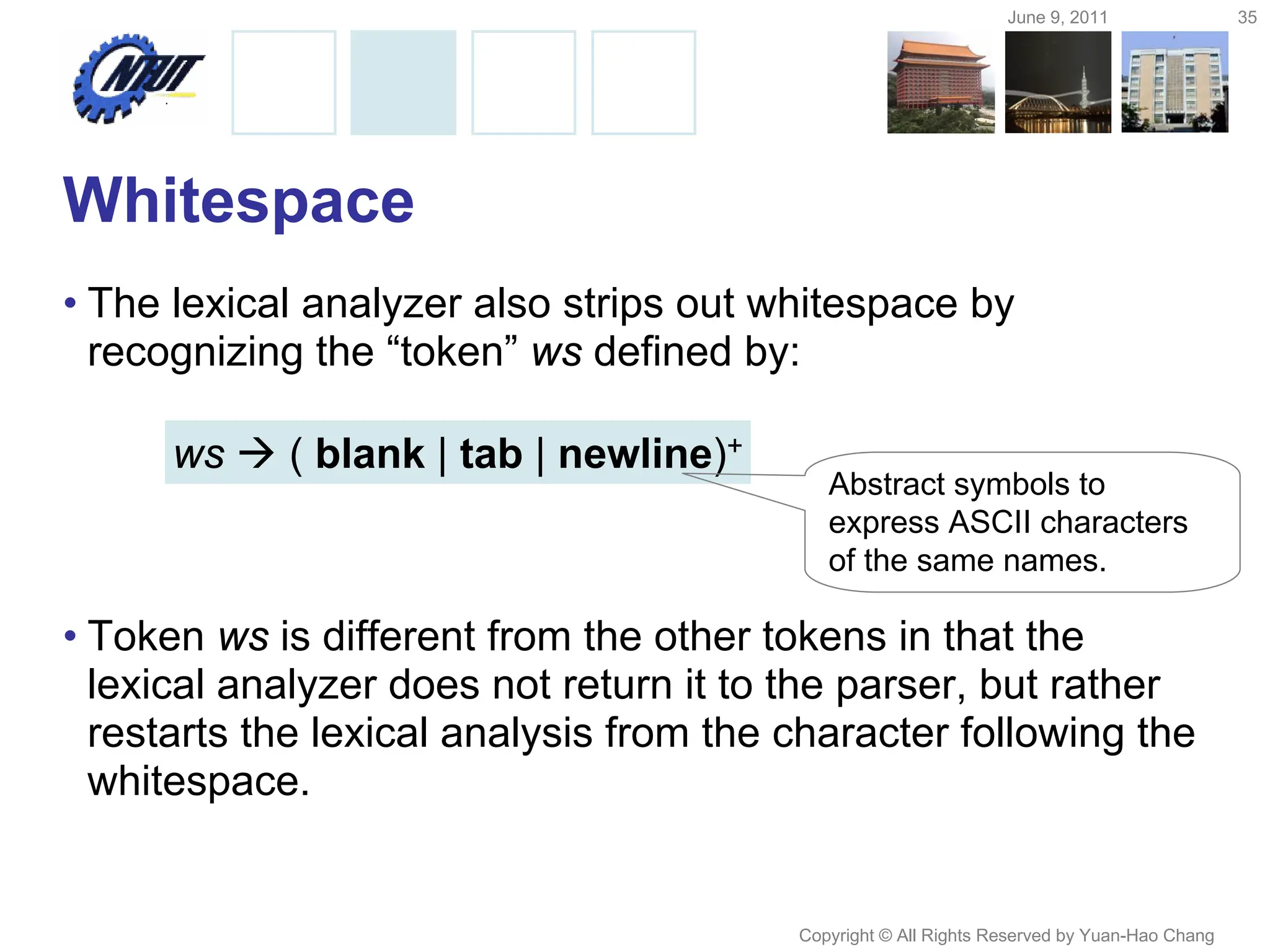 June 9, 2011 35
Copyright © All Rights Reserved by Yuan-Hao Chang
Whitespace
• The lexical analyzer also strips out whitespace by
recognizing the “token” ws defined by:
• Token ws is different from the other tokens in that the
lexical analyzer does not return it to the parser, but rather
restarts the lexical analysis from the character following the
whitespace.
ws  ( blank | tab | newline)+
Abstract symbols to
express ASCII characters
of the same names.
 