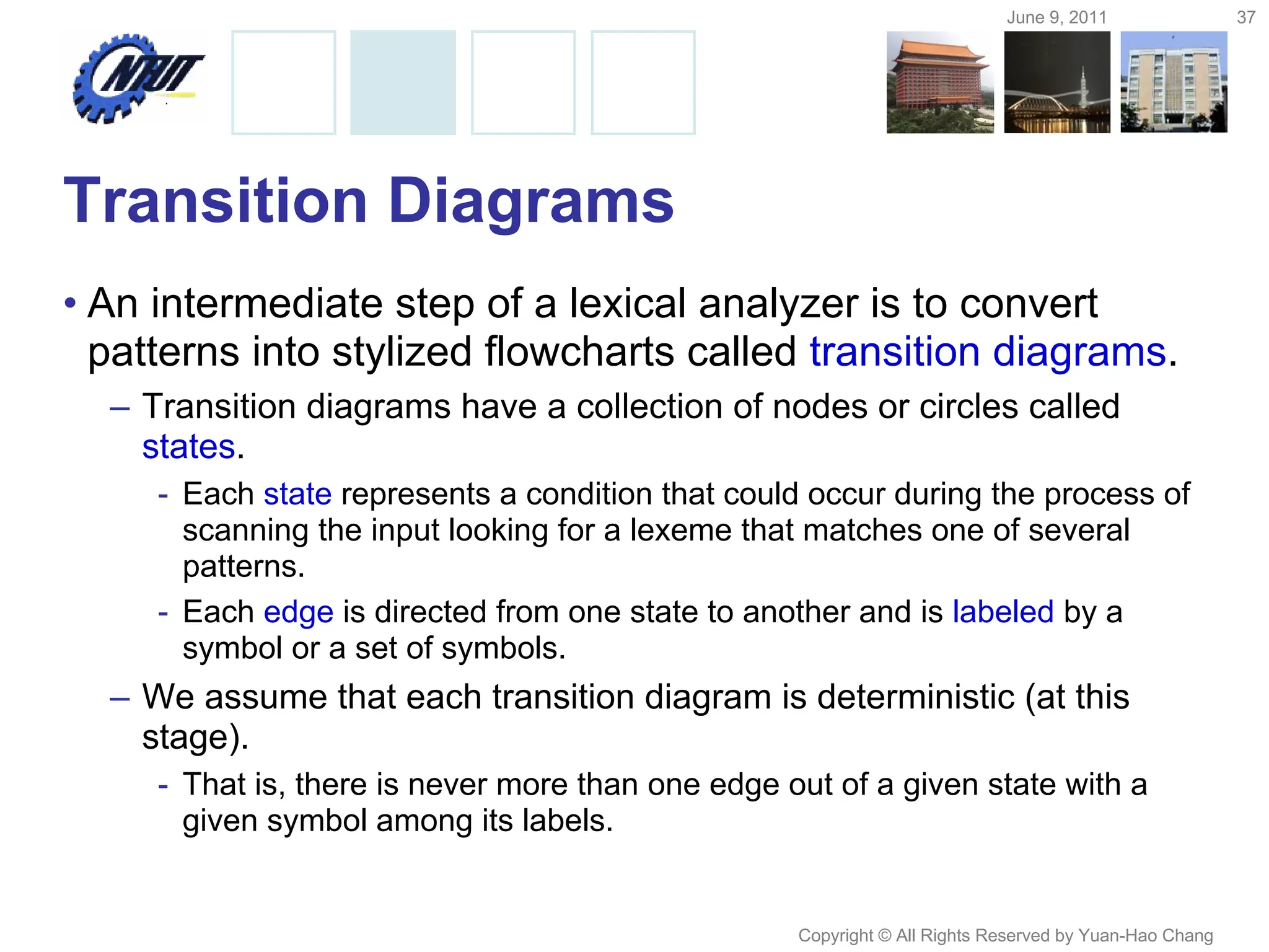 June 9, 2011 37
Copyright © All Rights Reserved by Yuan-Hao Chang
Transition Diagrams
• An intermediate step of a lexical analyzer is to convert
patterns into stylized flowcharts called transition diagrams.
– Transition diagrams have a collection of nodes or circles called
states.
- Each state represents a condition that could occur during the process of
scanning the input looking for a lexeme that matches one of several
patterns.
- Each edge is directed from one state to another and is labeled by a
symbol or a set of symbols.
– We assume that each transition diagram is deterministic (at this
stage).
- That is, there is never more than one edge out of a given state with a
given symbol among its labels.
 
