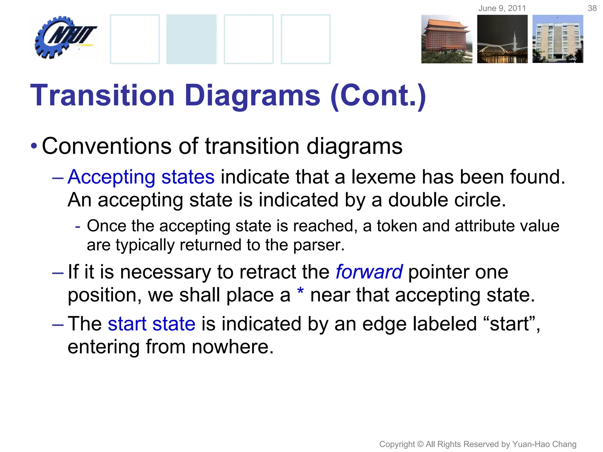 June 9, 2011 38
Copyright © All Rights Reserved by Yuan-Hao Chang
Transition Diagrams (Cont.)
•Conventions of transition diagrams
– Accepting states indicate that a lexeme has been found.
An accepting state is indicated by a double circle.
- Once the accepting state is reached, a token and attribute value
are typically returned to the parser.
– If it is necessary to retract the forward pointer one
position, we shall place a * near that accepting state.
– The start state is indicated by an edge labeled “start”,
entering from nowhere.
 