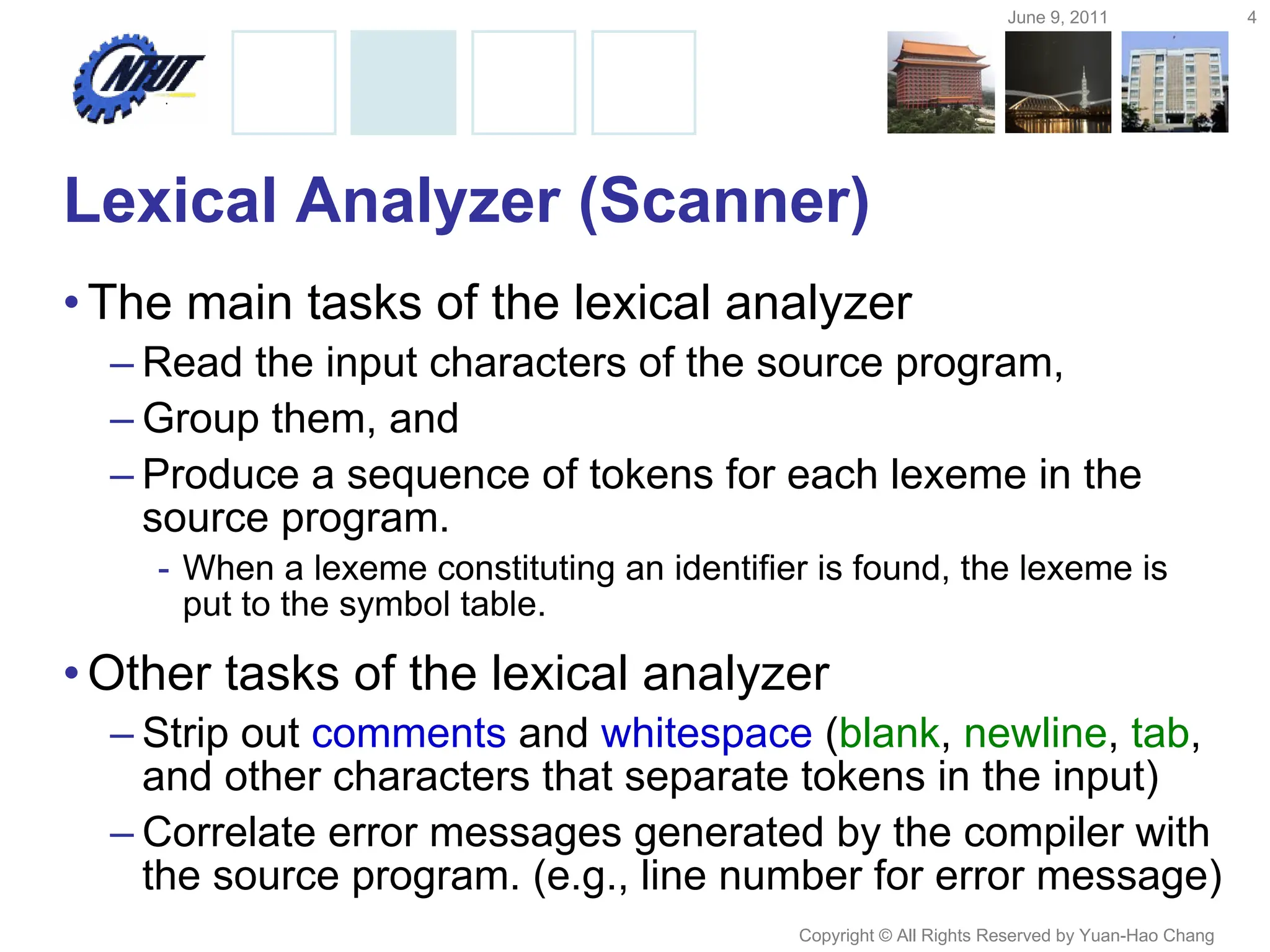 June 9, 2011 4
Copyright © All Rights Reserved by Yuan-Hao Chang
Lexical Analyzer (Scanner)
•The main tasks of the lexical analyzer
– Read the input characters of the source program,
– Group them, and
– Produce a sequence of tokens for each lexeme in the
source program.
- When a lexeme constituting an identifier is found, the lexeme is
put to the symbol table.
•Other tasks of the lexical analyzer
– Strip out comments and whitespace (blank, newline, tab,
and other characters that separate tokens in the input)
– Correlate error messages generated by the compiler with
the source program. (e.g., line number for error message)
 