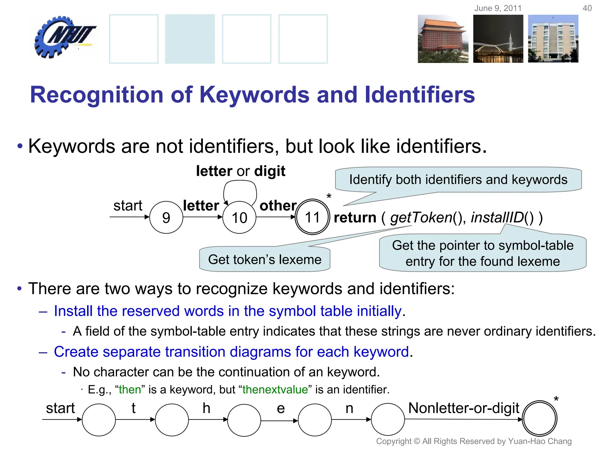 June 9, 2011 40
Copyright © All Rights Reserved by Yuan-Hao Chang
Recognition of Keywords and Identifiers
• Keywords are not identifiers, but look like identifiers.
• There are two ways to recognize keywords and identifiers:
– Install the reserved words in the symbol table initially.
- A field of the symbol-table entry indicates that these strings are never ordinary identifiers.
– Create separate transition diagrams for each keyword.
- No character can be the continuation of an keyword.
· E.g., “then” is a keyword, but “thenextvalue” is an identifier.
9 10 11
start letter other
return ( getToken(), installID() )
letter or digit
*
Identify both identifiers and keywords
Get token’s lexeme
Get the pointer to symbol-table
entry for the found lexeme
start t h e n Nonletter-or-digit *
 