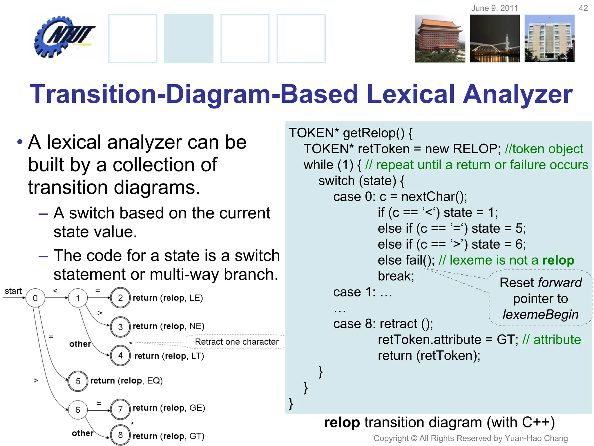 June 9, 2011 42
Copyright © All Rights Reserved by Yuan-Hao Chang
Transition-Diagram-Based Lexical Analyzer
• A lexical analyzer can be
built by a collection of
transition diagrams.
– A switch based on the current
state value.
– The code for a state is a switch
statement or multi-way branch.
relop transition diagram (with C++)
TOKEN* getRelop() {
TOKEN* retToken = new RELOP; //token object
while (1) { // repeat until a return or failure occurs
switch (state) {
case 0: c = nextChar();
if (c == ‘<‘) state = 1;
else if (c == ‘=‘) state = 5;
else if (c == ‘>’) state = 6;
else fail(); // lexeme is not a relop
break;
case 1: …
…
case 8: retract ();
retToken.attribute = GT; // attribute
return (retToken);
}
}
}
Reset forward
pointer to
lexemeBegin
 