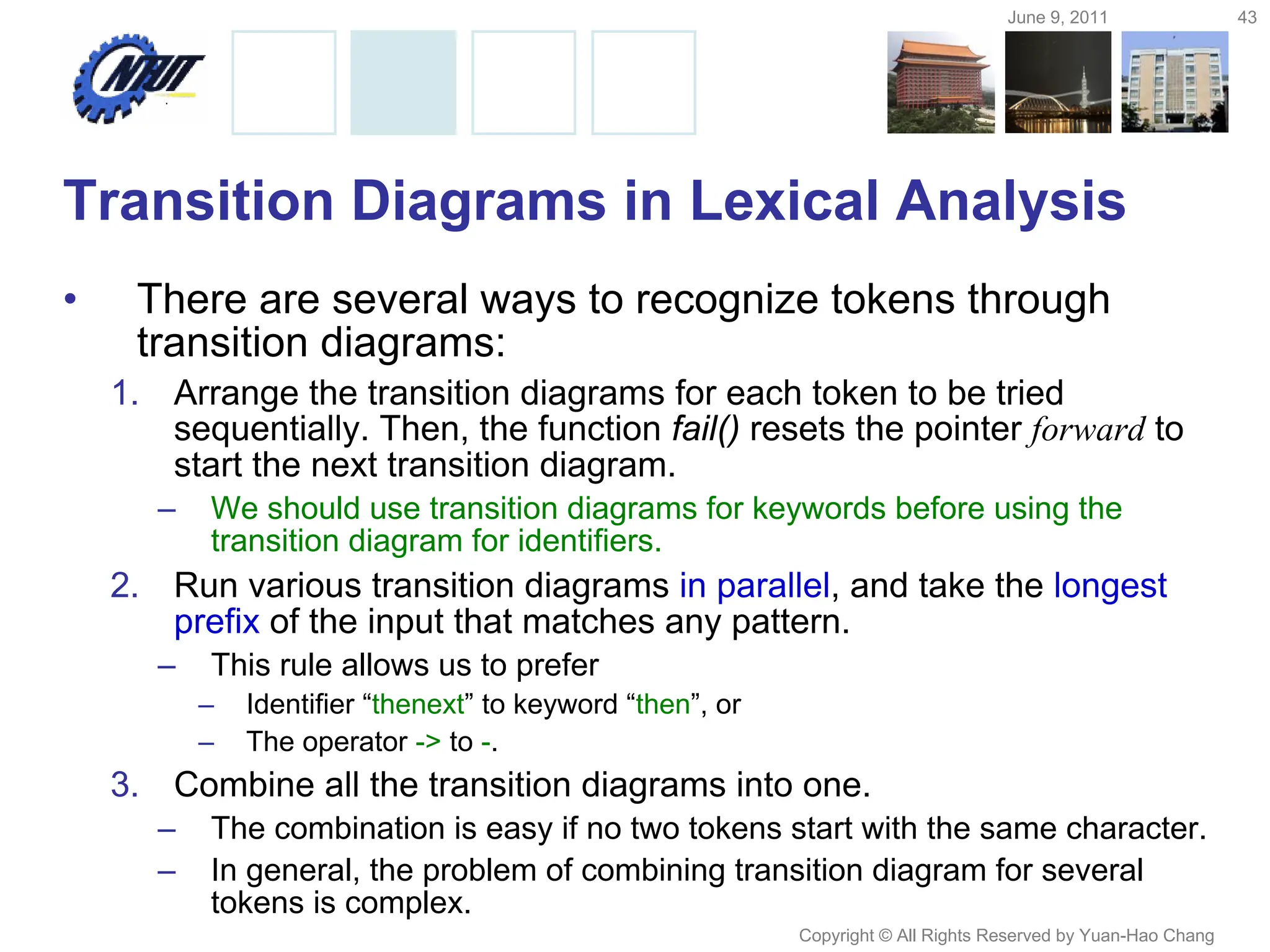 June 9, 2011 43
Copyright © All Rights Reserved by Yuan-Hao Chang
Transition Diagrams in Lexical Analysis
• There are several ways to recognize tokens through
transition diagrams:
1. Arrange the transition diagrams for each token to be tried
sequentially. Then, the function fail() resets the pointer forward to
start the next transition diagram.
– We should use transition diagrams for keywords before using the
transition diagram for identifiers.
2. Run various transition diagrams in parallel, and take the longest
prefix of the input that matches any pattern.
– This rule allows us to prefer
– Identifier “thenext” to keyword “then”, or
– The operator -> to -.
3. Combine all the transition diagrams into one.
– The combination is easy if no two tokens start with the same character.
– In general, the problem of combining transition diagram for several
tokens is complex.
 