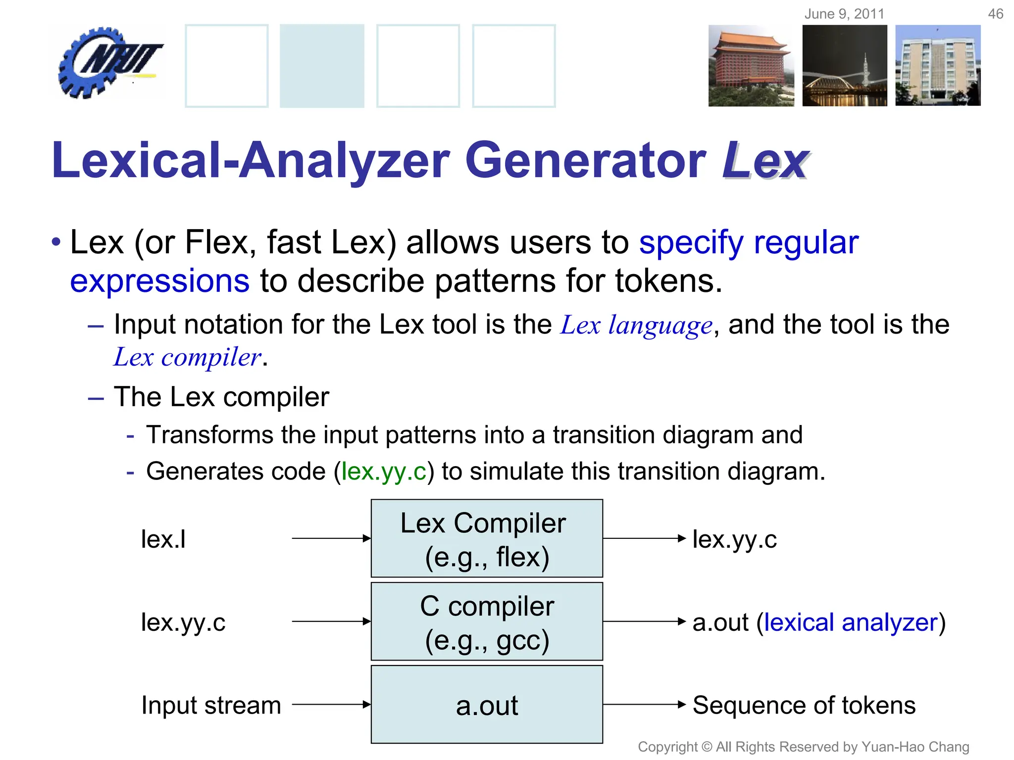 June 9, 2011 46
Copyright © All Rights Reserved by Yuan-Hao Chang
Lexical-Analyzer Generator Lex
Lex
• Lex (or Flex, fast Lex) allows users to specify regular
expressions to describe patterns for tokens.
– Input notation for the Lex tool is the Lex language, and the tool is the
Lex compiler.
– The Lex compiler
- Transforms the input patterns into a transition diagram and
- Generates code (lex.yy.c) to simulate this transition diagram.
Lex Compiler
(e.g., flex)
lex.l lex.yy.c
C compiler
(e.g., gcc)
lex.yy.c a.out (lexical analyzer)
a.out
Input stream Sequence of tokens
 