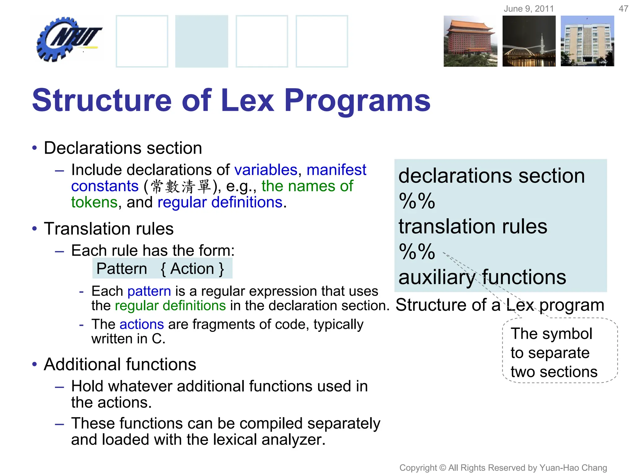 June 9, 2011 47
Copyright © All Rights Reserved by Yuan-Hao Chang
Structure of Lex Programs
• Declarations section
– Include declarations of variables, manifest
constants (常數清單), e.g., the names of
tokens, and regular definitions.
• Translation rules
– Each rule has the form:
- Each pattern is a regular expression that uses
the regular definitions in the declaration section.
- The actions are fragments of code, typically
written in C.
• Additional functions
– Hold whatever additional functions used in
the actions.
– These functions can be compiled separately
and loaded with the lexical analyzer.
declarations section
%%
translation rules
%%
auxiliary functions
Structure of a Lex program
The symbol
to separate
two sections
Pattern { Action }
 