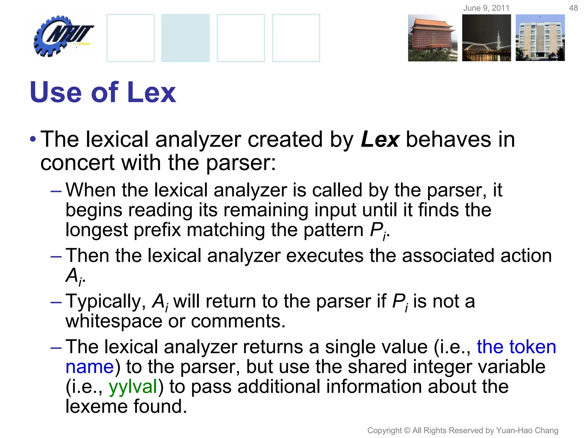 June 9, 2011 48
Copyright © All Rights Reserved by Yuan-Hao Chang
Use of Lex
•The lexical analyzer created by Lex behaves in
concert with the parser:
– When the lexical analyzer is called by the parser, it
begins reading its remaining input until it finds the
longest prefix matching the pattern Pi.
– Then the lexical analyzer executes the associated action
Ai.
– Typically, Ai will return to the parser if Pi is not a
whitespace or comments.
– The lexical analyzer returns a single value (i.e., the token
name) to the parser, but use the shared integer variable
(i.e., yylval) to pass additional information about the
lexeme found.
 