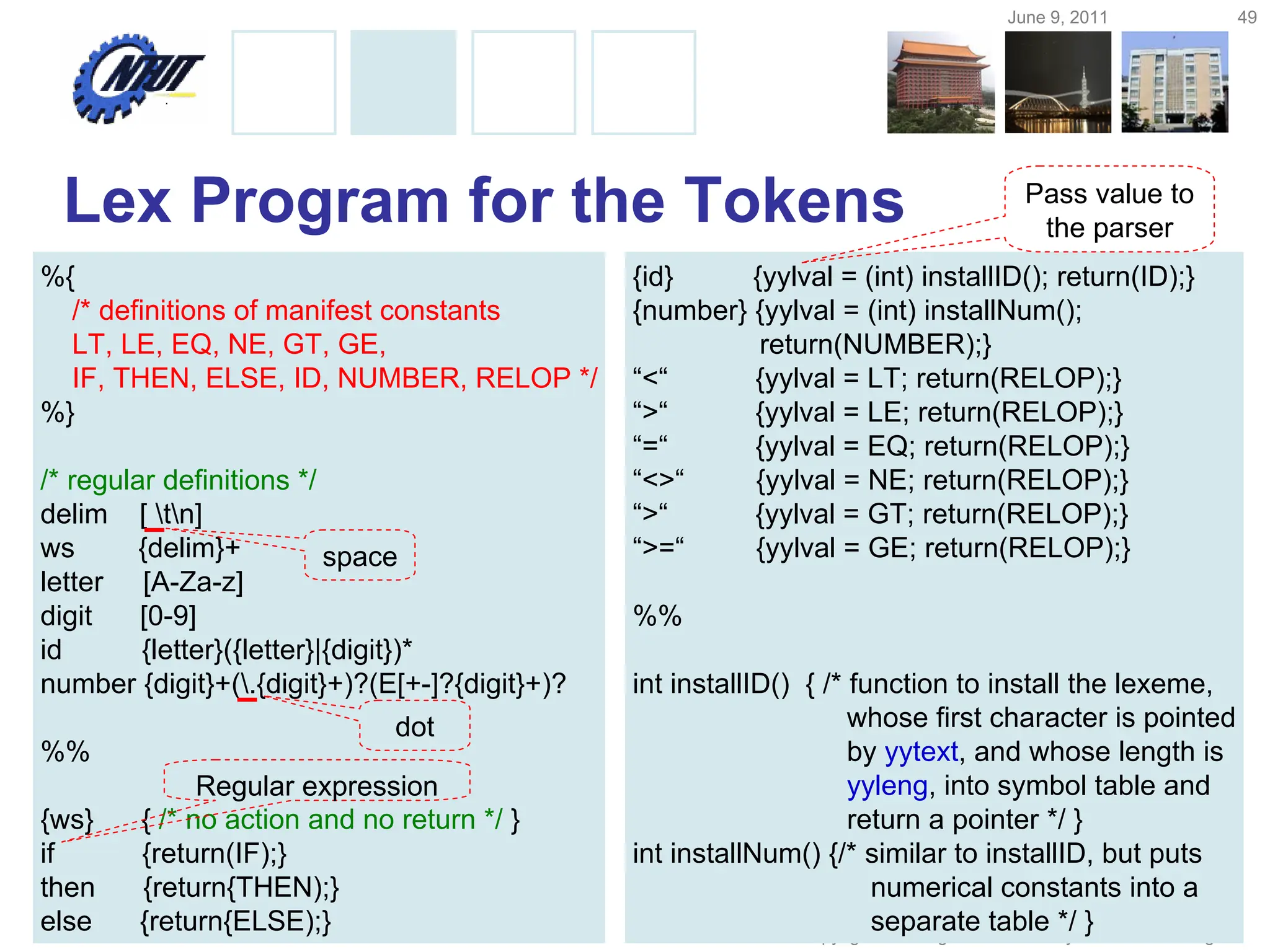 June 9, 2011 49
Copyright © All Rights Reserved by Yuan-Hao Chang
Lex Program for the Tokens
%{
/* definitions of manifest constants
LT, LE, EQ, NE, GT, GE,
IF, THEN, ELSE, ID, NUMBER, RELOP */
%}
/* regular definitions */
delim [ tn]
ws {delim}+
letter [A-Za-z]
digit [0-9]
id {letter}({letter}|{digit})*
number {digit}+(.{digit}+)?(E[+-]?{digit}+)?
%%
{ws} { /* no action and no return */ }
if {return(IF);}
then {return{THEN);}
else {return{ELSE);}
{id} {yylval = (int) installID(); return(ID);}
{number} {yylval = (int) installNum();
return(NUMBER);}
“<“ {yylval = LT; return(RELOP);}
“>“ {yylval = LE; return(RELOP);}
“=“ {yylval = EQ; return(RELOP);}
“<>“ {yylval = NE; return(RELOP);}
“>“ {yylval = GT; return(RELOP);}
“>=“ {yylval = GE; return(RELOP);}
%%
int installID() { /* function to install the lexeme,
whose first character is pointed
by yytext, and whose length is
yyleng, into symbol table and
return a pointer */ }
int installNum() {/* similar to installID, but puts
numerical constants into a
separate table */ }
dot
space
Pass value to
the parser
Regular expression
 