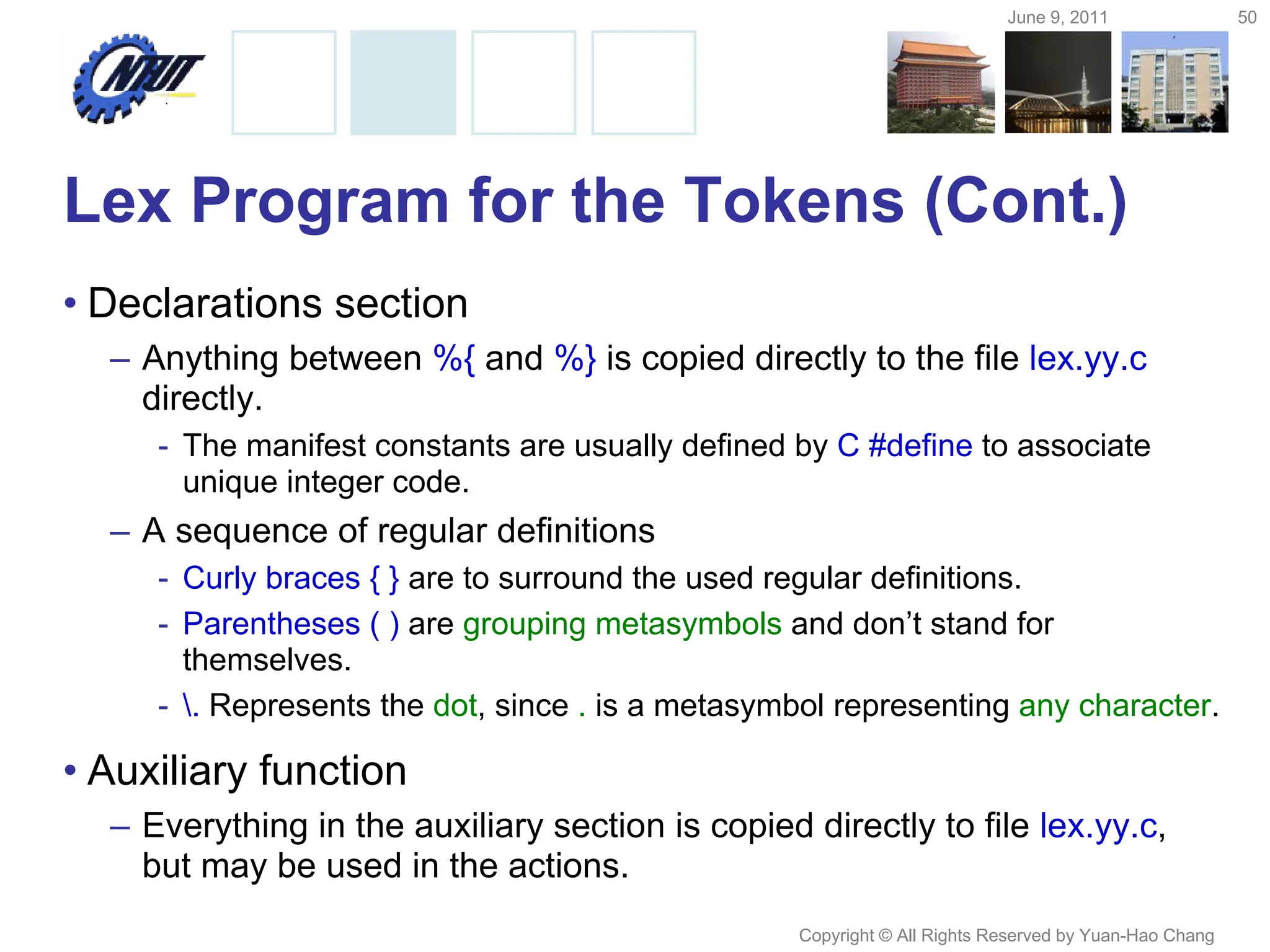 June 9, 2011 50
Copyright © All Rights Reserved by Yuan-Hao Chang
Lex Program for the Tokens (Cont.)
• Declarations section
– Anything between %{ and %} is copied directly to the file lex.yy.c
directly.
- The manifest constants are usually defined by C #define to associate
unique integer code.
– A sequence of regular definitions
- Curly braces { } are to surround the used regular definitions.
- Parentheses ( ) are grouping metasymbols and don’t stand for
themselves.
- . Represents the dot, since . is a metasymbol representing any character.
• Auxiliary function
– Everything in the auxiliary section is copied directly to file lex.yy.c,
but may be used in the actions.
 