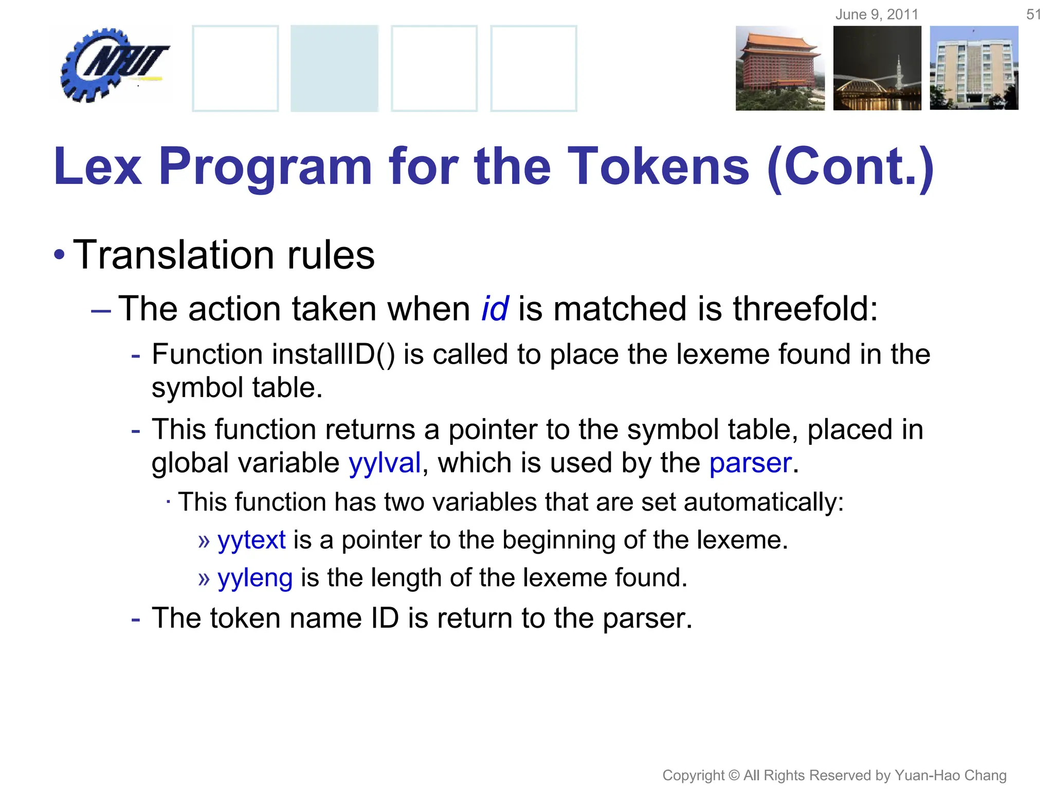 June 9, 2011 51
Copyright © All Rights Reserved by Yuan-Hao Chang
Lex Program for the Tokens (Cont.)
•Translation rules
– The action taken when id is matched is threefold:
- Function installID() is called to place the lexeme found in the
symbol table.
- This function returns a pointer to the symbol table, placed in
global variable yylval, which is used by the parser.
· This function has two variables that are set automatically:
» yytext is a pointer to the beginning of the lexeme.
» yyleng is the length of the lexeme found.
- The token name ID is return to the parser.
 
