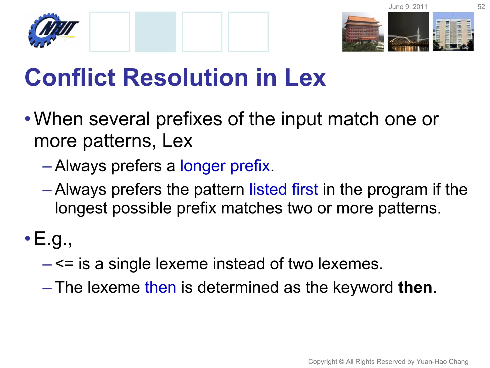 June 9, 2011 52
Copyright © All Rights Reserved by Yuan-Hao Chang
Conflict Resolution in Lex
•When several prefixes of the input match one or
more patterns, Lex
– Always prefers a longer prefix.
– Always prefers the pattern listed first in the program if the
longest possible prefix matches two or more patterns.
•E.g.,
– <= is a single lexeme instead of two lexemes.
– The lexeme then is determined as the keyword then.
 