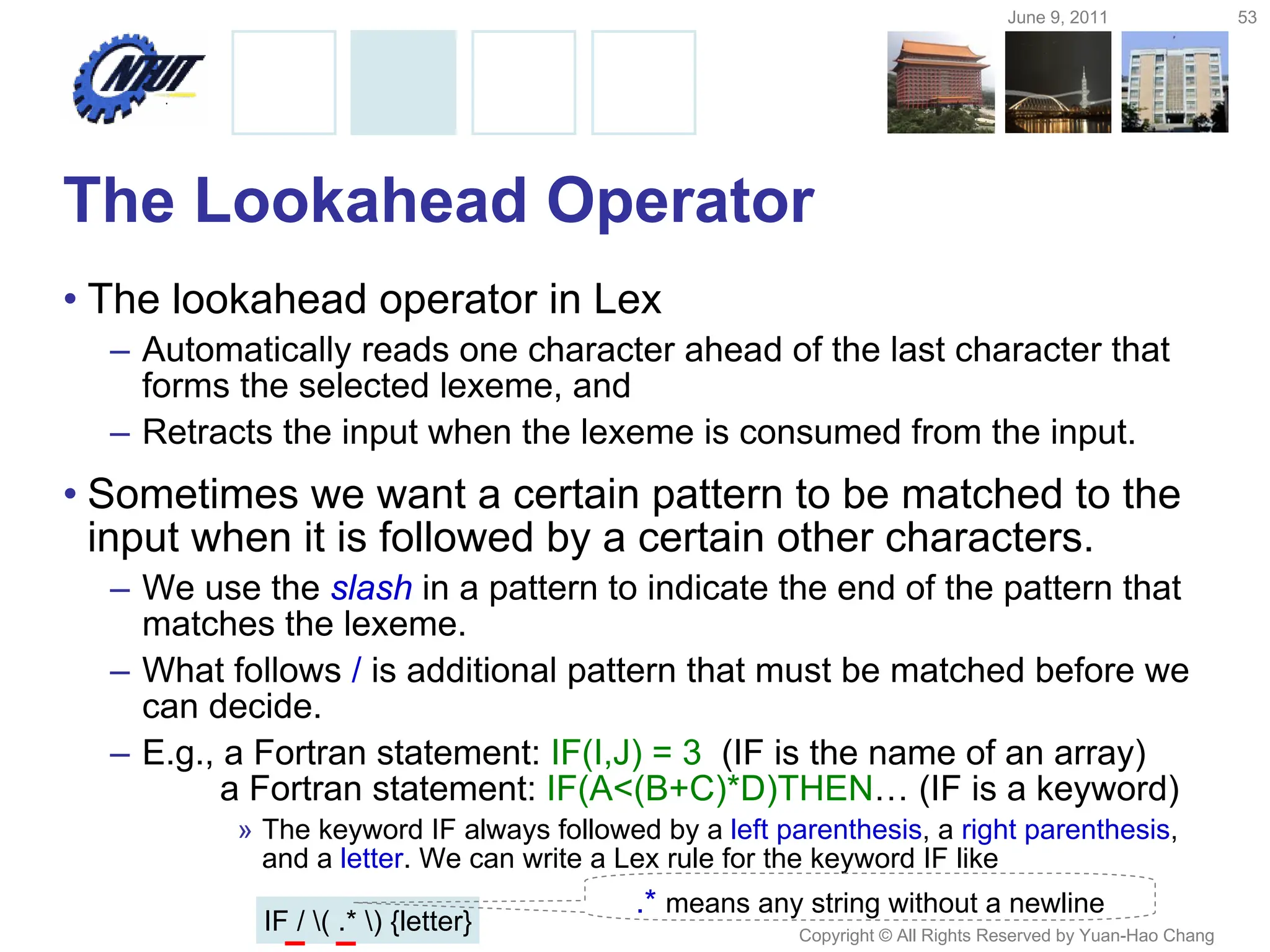 June 9, 2011 53
Copyright © All Rights Reserved by Yuan-Hao Chang
The Lookahead Operator
• The lookahead operator in Lex
– Automatically reads one character ahead of the last character that
forms the selected lexeme, and
– Retracts the input when the lexeme is consumed from the input.
• Sometimes we want a certain pattern to be matched to the
input when it is followed by a certain other characters.
– We use the slash in a pattern to indicate the end of the pattern that
matches the lexeme.
– What follows / is additional pattern that must be matched before we
can decide.
– E.g., a Fortran statement: IF(I,J) = 3 (IF is the name of an array)
a Fortran statement: IF(A<(B+C)*D)THEN… (IF is a keyword)
» The keyword IF always followed by a left parenthesis, a right parenthesis,
and a letter. We can write a Lex rule for the keyword IF like
IF / ( .* ) {letter}
.* means any string without a newline
 