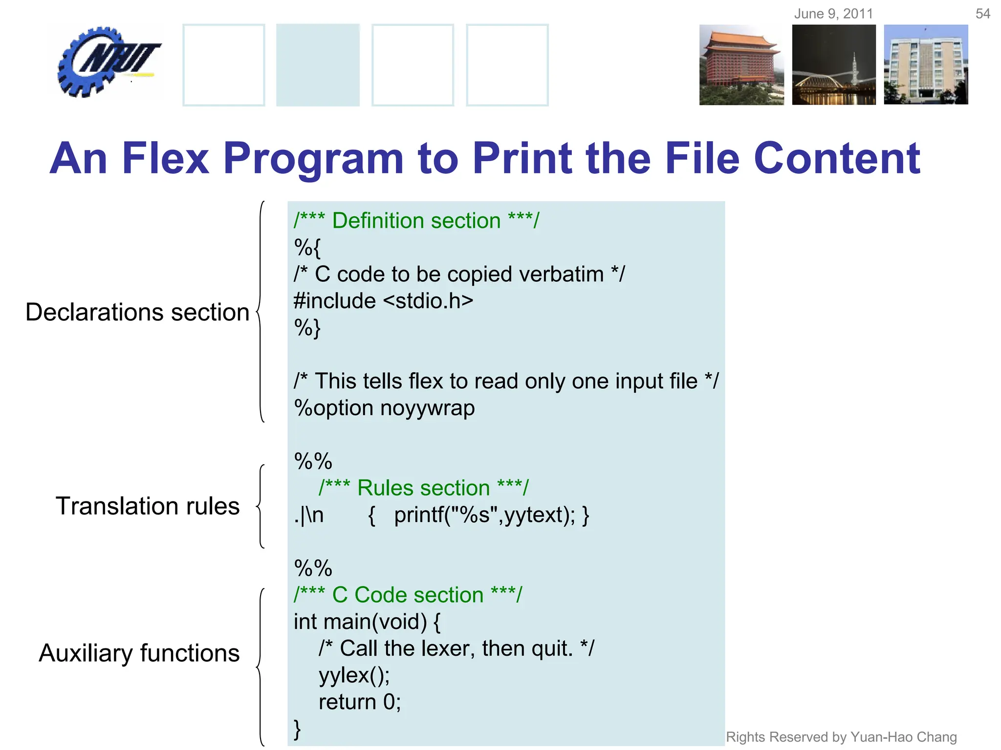 June 9, 2011 54
Copyright © All Rights Reserved by Yuan-Hao Chang
An Flex Program to Print the File Content
/*** Definition section ***/
%{
/* C code to be copied verbatim */
#include <stdio.h>
%}
/* This tells flex to read only one input file */
%option noyywrap
%%
/*** Rules section ***/
.|n { printf("%s",yytext); }
%%
/*** C Code section ***/
int main(void) {
/* Call the lexer, then quit. */
yylex();
return 0;
}
Declarations section
Translation rules
Auxiliary functions
 