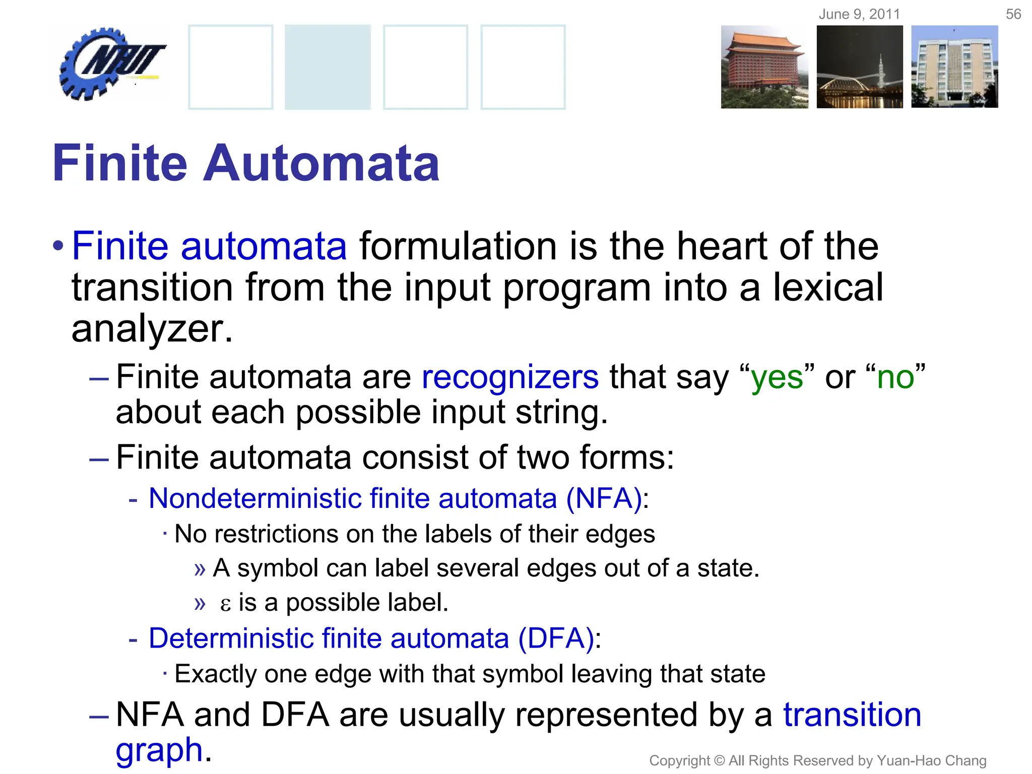 June 9, 2011 56
Copyright © All Rights Reserved by Yuan-Hao Chang
Finite Automata
•Finite automata formulation is the heart of the
transition from the input program into a lexical
analyzer.
– Finite automata are recognizers that say “yes” or “no”
about each possible input string.
– Finite automata consist of two forms:
- Nondeterministic finite automata (NFA):
· No restrictions on the labels of their edges
» A symbol can label several edges out of a state.
»  is a possible label.
- Deterministic finite automata (DFA):
· Exactly one edge with that symbol leaving that state
– NFA and DFA are usually represented by a transition
graph.
 