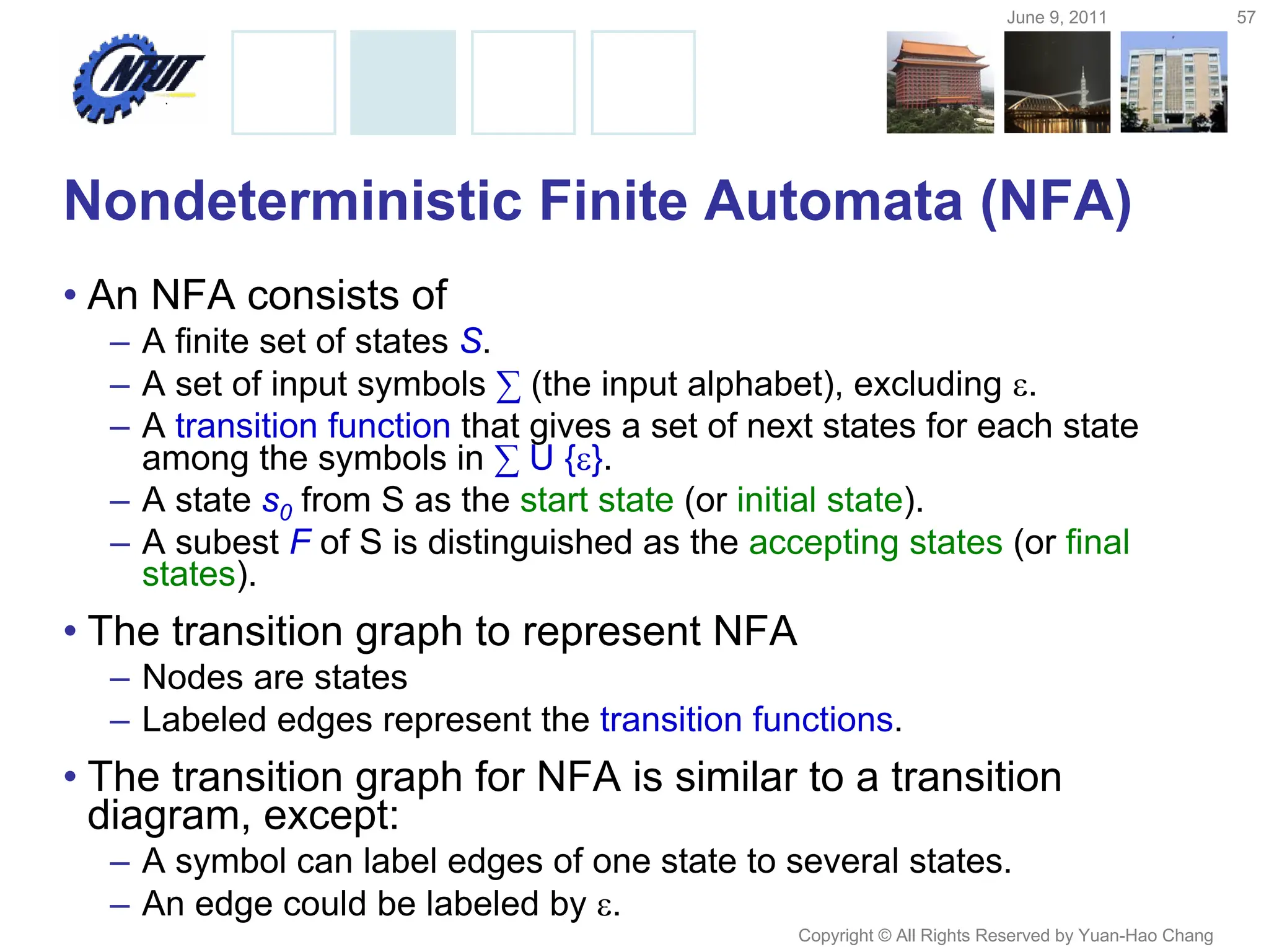 June 9, 2011 57
Copyright © All Rights Reserved by Yuan-Hao Chang
Nondeterministic Finite Automata (NFA)
• An NFA consists of
– A finite set of states S.
– A set of input symbols ∑ (the input alphabet), excluding .
– A transition function that gives a set of next states for each state
among the symbols in ∑ U {}.
– A state s0 from S as the start state (or initial state).
– A subest F of S is distinguished as the accepting states (or final
states).
• The transition graph to represent NFA
– Nodes are states
– Labeled edges represent the transition functions.
• The transition graph for NFA is similar to a transition
diagram, except:
– A symbol can label edges of one state to several states.
– An edge could be labeled by .
 