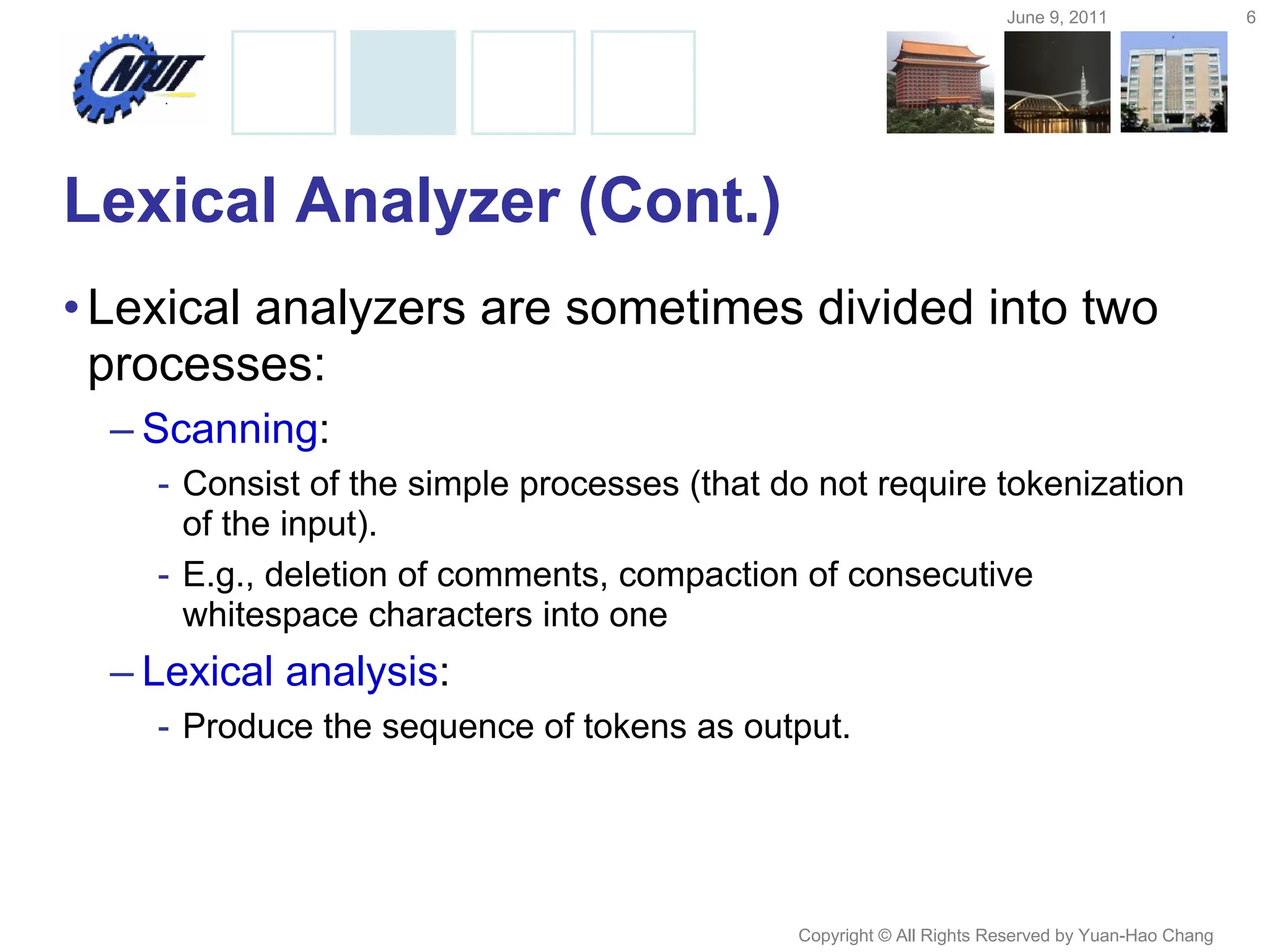 June 9, 2011 6
Copyright © All Rights Reserved by Yuan-Hao Chang
Lexical Analyzer (Cont.)
•Lexical analyzers are sometimes divided into two
processes:
– Scanning:
- Consist of the simple processes (that do not require tokenization
of the input).
- E.g., deletion of comments, compaction of consecutive
whitespace characters into one
– Lexical analysis:
- Produce the sequence of tokens as output.
 