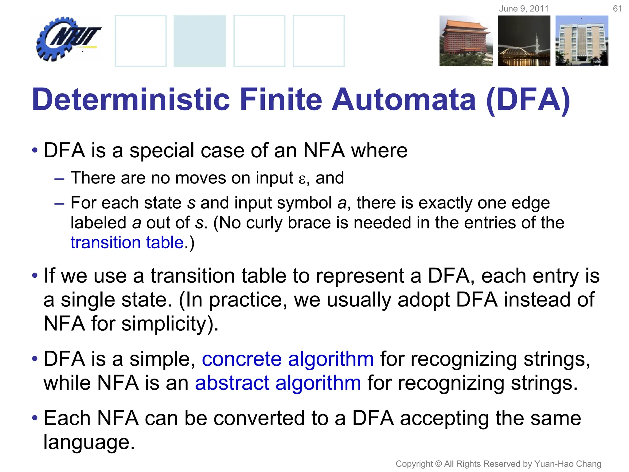 June 9, 2011 61
Copyright © All Rights Reserved by Yuan-Hao Chang
Deterministic Finite Automata (DFA)
• DFA is a special case of an NFA where
– There are no moves on input , and
– For each state s and input symbol a, there is exactly one edge
labeled a out of s. (No curly brace is needed in the entries of the
transition table.)
• If we use a transition table to represent a DFA, each entry is
a single state. (In practice, we usually adopt DFA instead of
NFA for simplicity).
• DFA is a simple, concrete algorithm for recognizing strings,
while NFA is an abstract algorithm for recognizing strings.
• Each NFA can be converted to a DFA accepting the same
language.
 
