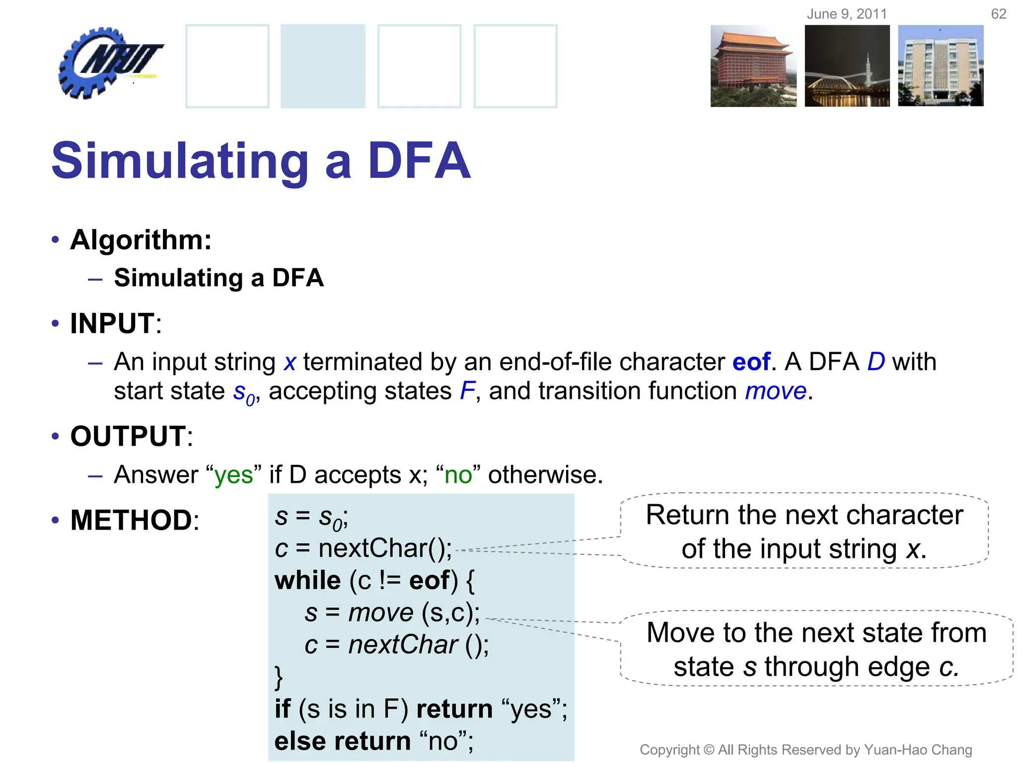 June 9, 2011 62
Copyright © All Rights Reserved by Yuan-Hao Chang
Simulating a DFA
• Algorithm:
– Simulating a DFA
• INPUT:
– An input string x terminated by an end-of-file character eof. A DFA D with
start state s0, accepting states F, and transition function move.
• OUTPUT:
– Answer “yes” if D accepts x; “no” otherwise.
• METHOD: s = s0;
c = nextChar();
while (c != eof) {
s = move (s,c);
c = nextChar ();
}
if (s is in F) return “yes”;
else return “no”;
Return the next character
of the input string x.
Move to the next state from
state s through edge c.
 