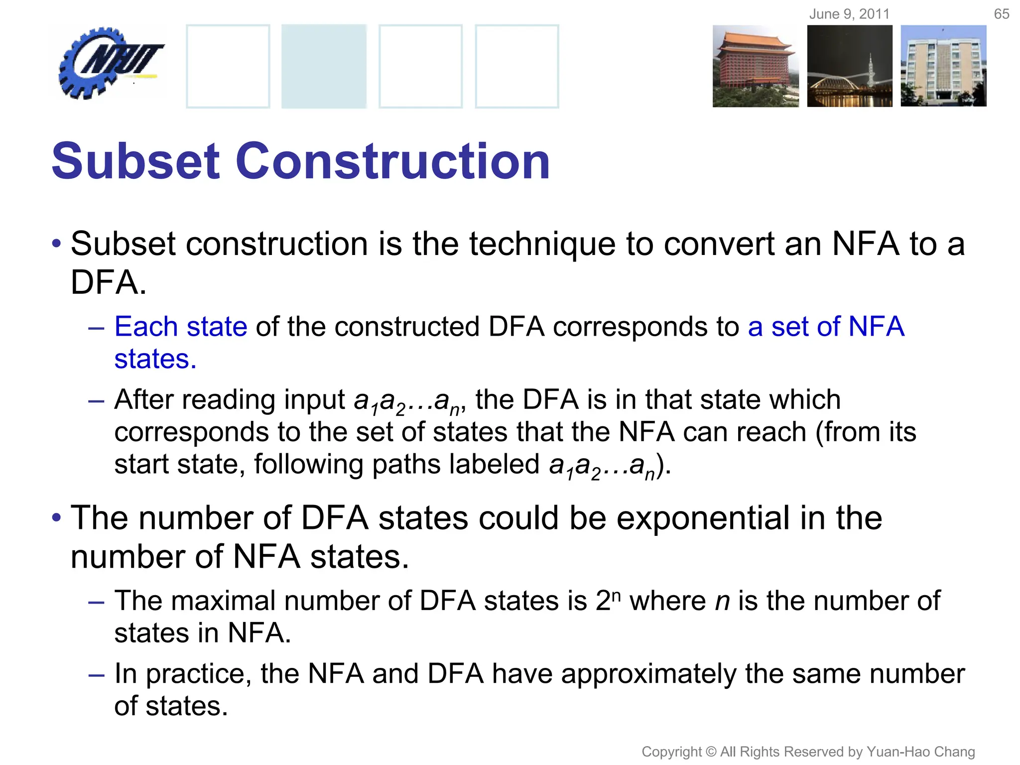 June 9, 2011 65
Copyright © All Rights Reserved by Yuan-Hao Chang
Subset Construction
• Subset construction is the technique to convert an NFA to a
DFA.
– Each state of the constructed DFA corresponds to a set of NFA
states.
– After reading input a1a2…an, the DFA is in that state which
corresponds to the set of states that the NFA can reach (from its
start state, following paths labeled a1a2…an).
• The number of DFA states could be exponential in the
number of NFA states.
– The maximal number of DFA states is 2n where n is the number of
states in NFA.
– In practice, the NFA and DFA have approximately the same number
of states.
 
