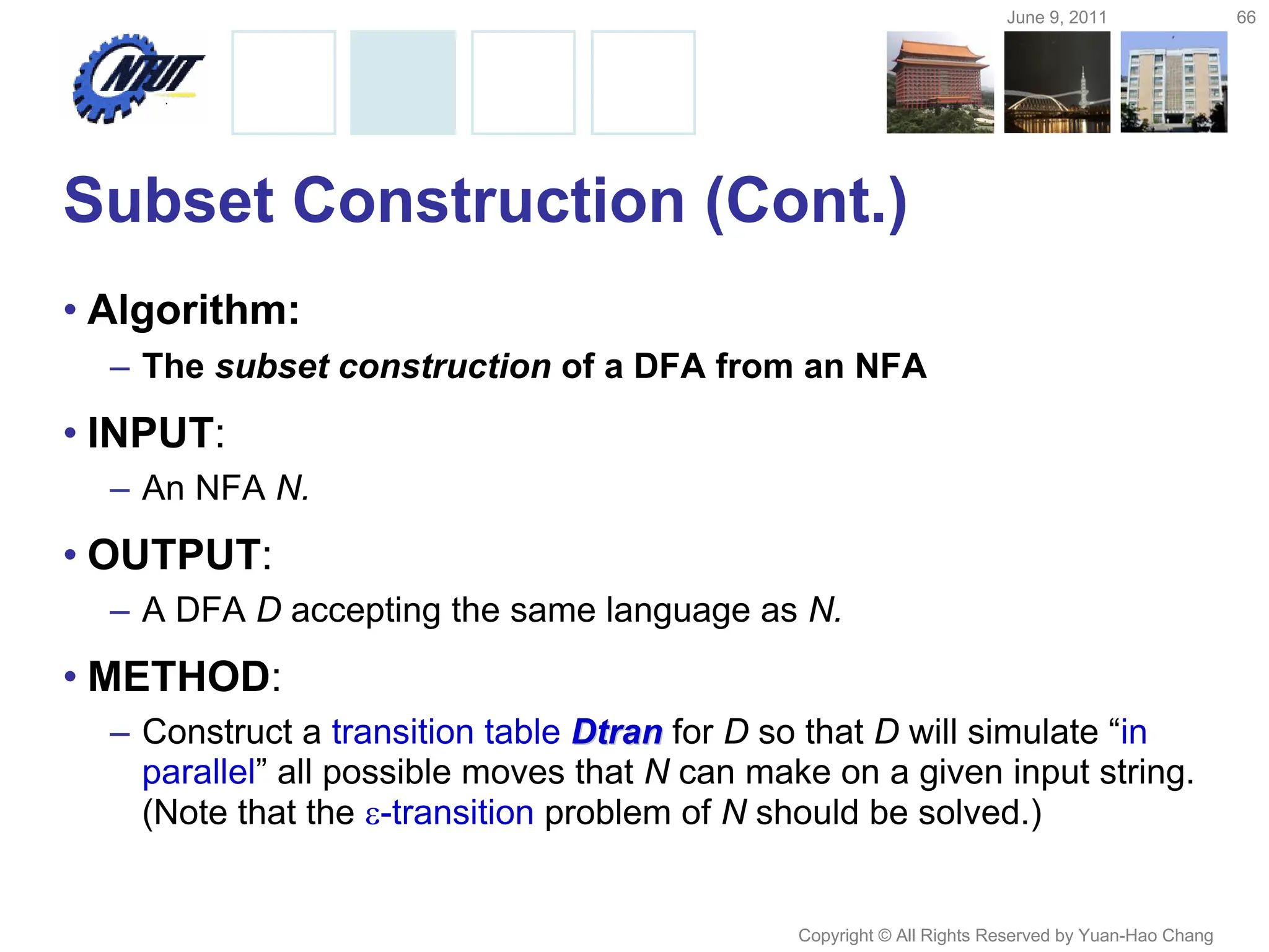 June 9, 2011 66
Copyright © All Rights Reserved by Yuan-Hao Chang
Subset Construction (Cont.)
• Algorithm:
– The subset construction of a DFA from an NFA
• INPUT:
– An NFA N.
• OUTPUT:
– A DFA D accepting the same language as N.
• METHOD:
– Construct a transition table Dtran
Dtran for D so that D will simulate “in
parallel” all possible moves that N can make on a given input string.
(Note that the -transition problem of N should be solved.)
 