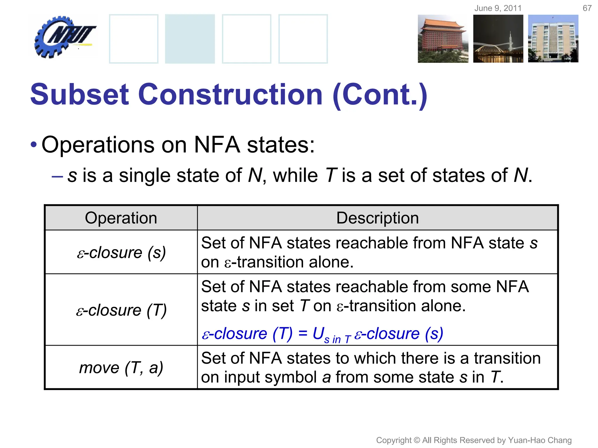 June 9, 2011 67
Copyright © All Rights Reserved by Yuan-Hao Chang
Subset Construction (Cont.)
•Operations on NFA states:
– s is a single state of N, while T is a set of states of N.
Operation Description
-closure (s)
Set of NFA states reachable from NFA state s
on -transition alone.
-closure (T)
Set of NFA states reachable from some NFA
state s in set T on -transition alone.
-closure (T) = Us in T -closure (s)
move (T, a)
Set of NFA states to which there is a transition
on input symbol a from some state s in T.
 