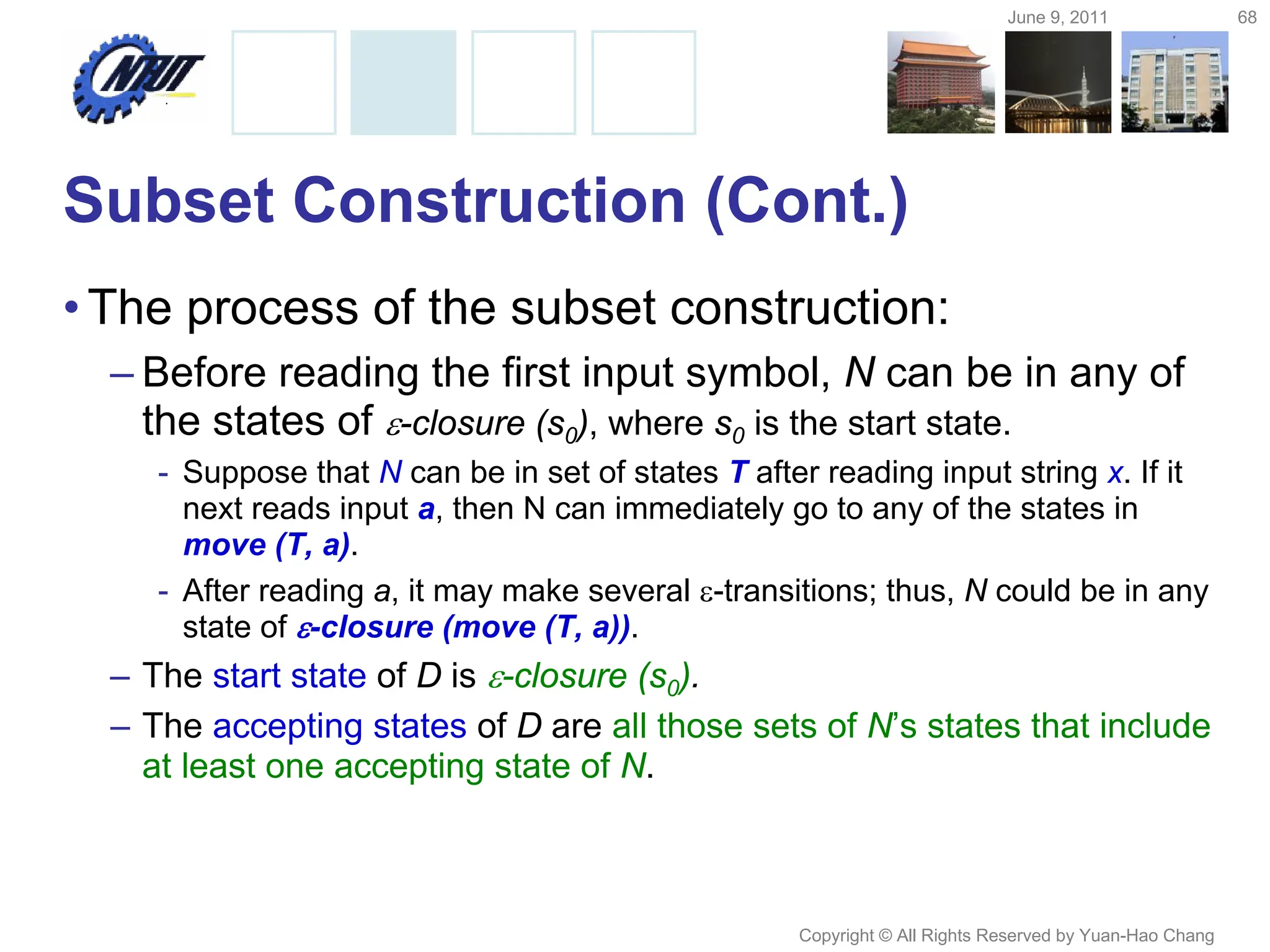 June 9, 2011 68
Copyright © All Rights Reserved by Yuan-Hao Chang
Subset Construction (Cont.)
•The process of the subset construction:
– Before reading the first input symbol, N can be in any of
the states of -closure (s0), where s0 is the start state.
- Suppose that N can be in set of states T after reading input string x. If it
next reads input a, then N can immediately go to any of the states in
move (T, a).
- After reading a, it may make several -transitions; thus, N could be in any
state of -closure (move (T, a)).
– The start state of D is -closure (s0).
– The accepting states of D are all those sets of N’s states that include
at least one accepting state of N.
 