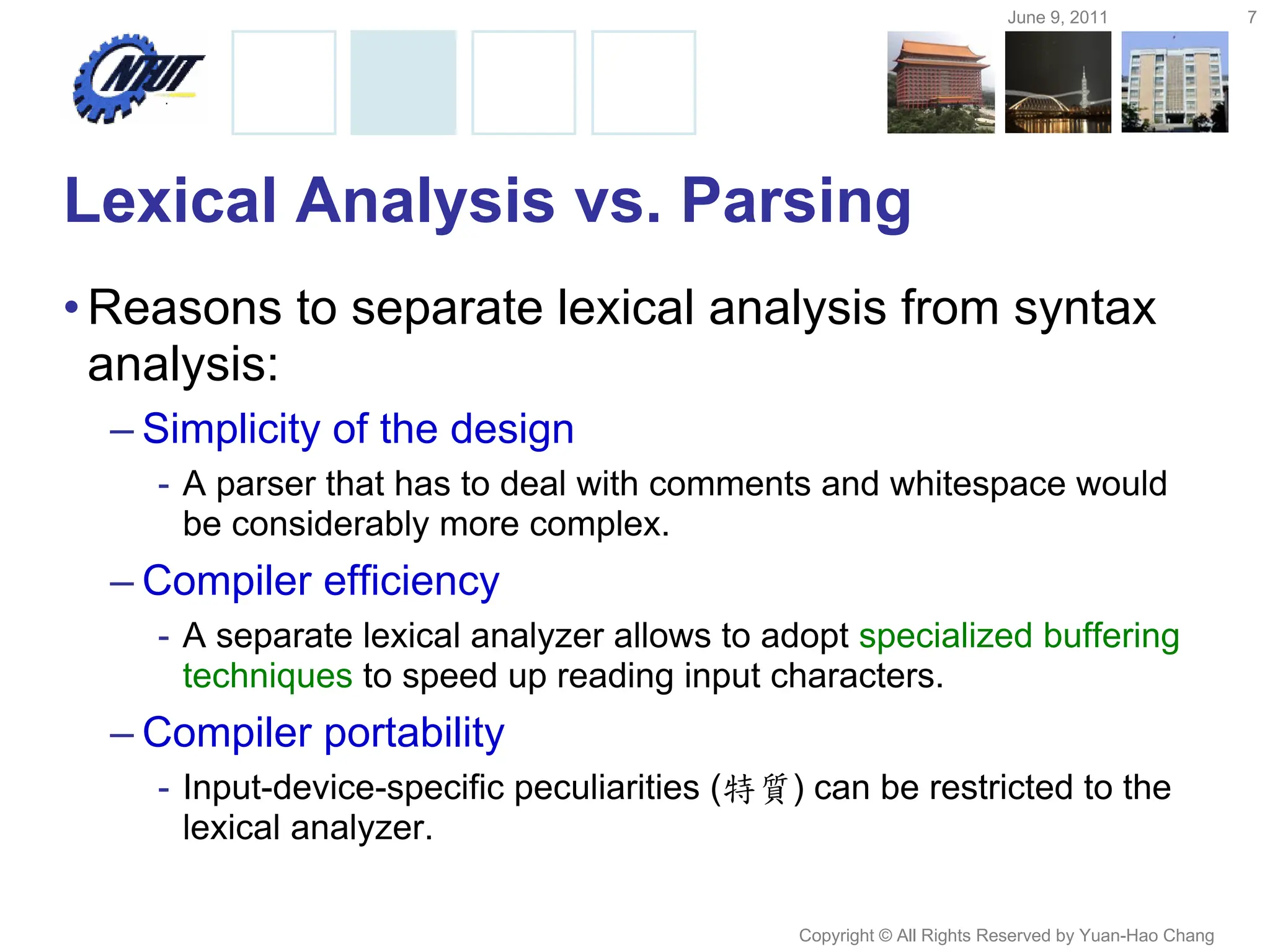 June 9, 2011 7
Copyright © All Rights Reserved by Yuan-Hao Chang
Lexical Analysis vs. Parsing
•Reasons to separate lexical analysis from syntax
analysis:
– Simplicity of the design
- A parser that has to deal with comments and whitespace would
be considerably more complex.
– Compiler efficiency
- A separate lexical analyzer allows to adopt specialized buffering
techniques to speed up reading input characters.
– Compiler portability
- Input-device-specific peculiarities (特質) can be restricted to the
lexical analyzer.
 