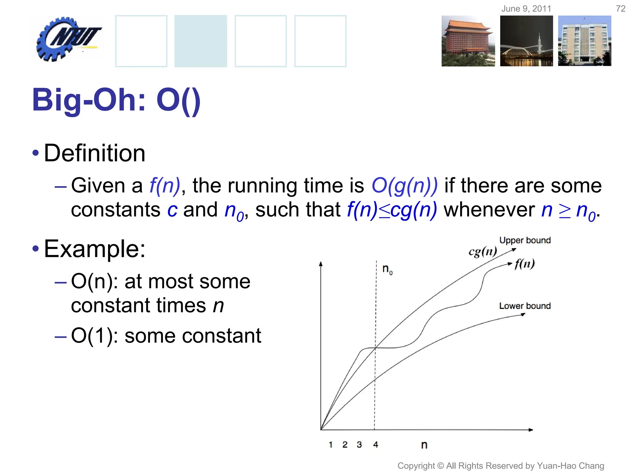 June 9, 2011 72
Copyright © All Rights Reserved by Yuan-Hao Chang
Big-Oh: O()
•Definition
– Given a f(n), the running time is O(g(n)) if there are some
constants c and n0, such that f(n)≤cg(n) whenever n ≥ n0.
•Example:
– O(n): at most some
constant times n
– O(1): some constant
 