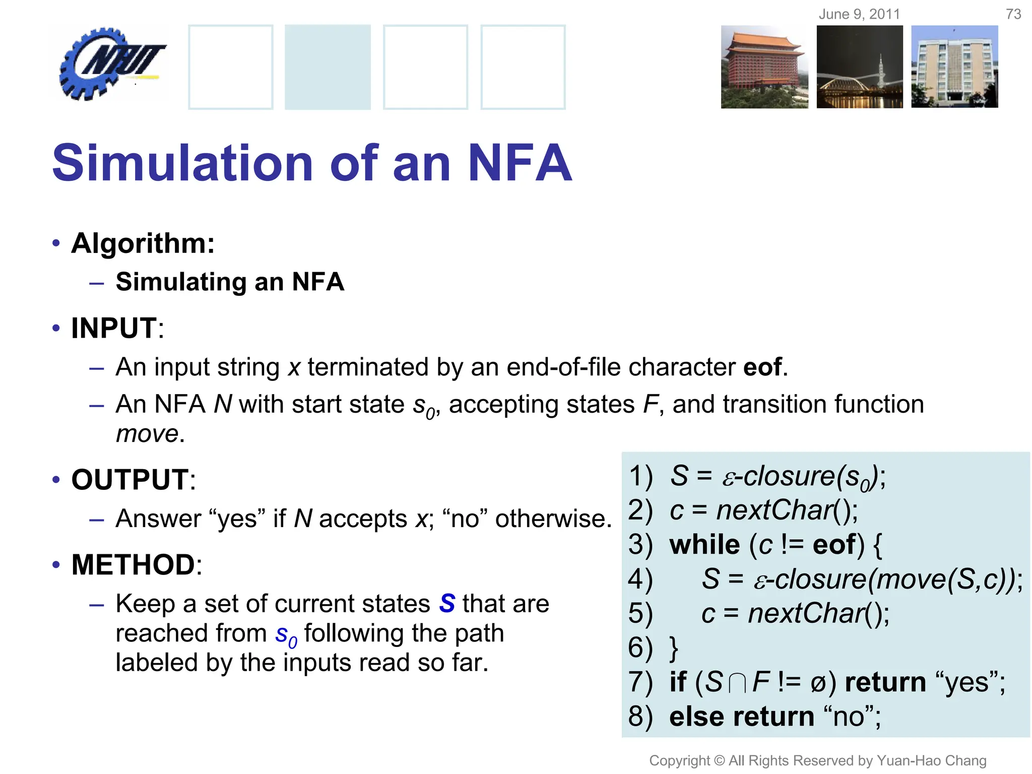 June 9, 2011 73
Copyright © All Rights Reserved by Yuan-Hao Chang
Simulation of an NFA
• Algorithm:
– Simulating an NFA
• INPUT:
– An input string x terminated by an end-of-file character eof.
– An NFA N with start state s0, accepting states F, and transition function
move.
• OUTPUT:
– Answer “yes” if N accepts x; “no” otherwise.
• METHOD:
– Keep a set of current states S that are
reached from s0 following the path
labeled by the inputs read so far.
1) S = -closure(s0);
2) c = nextChar();
3) while (c != eof) {
4) S = -closure(move(S,c));
5) c = nextChar();
6) }
7) if (S∩F != ø) return “yes”;
8) else return “no”;
 