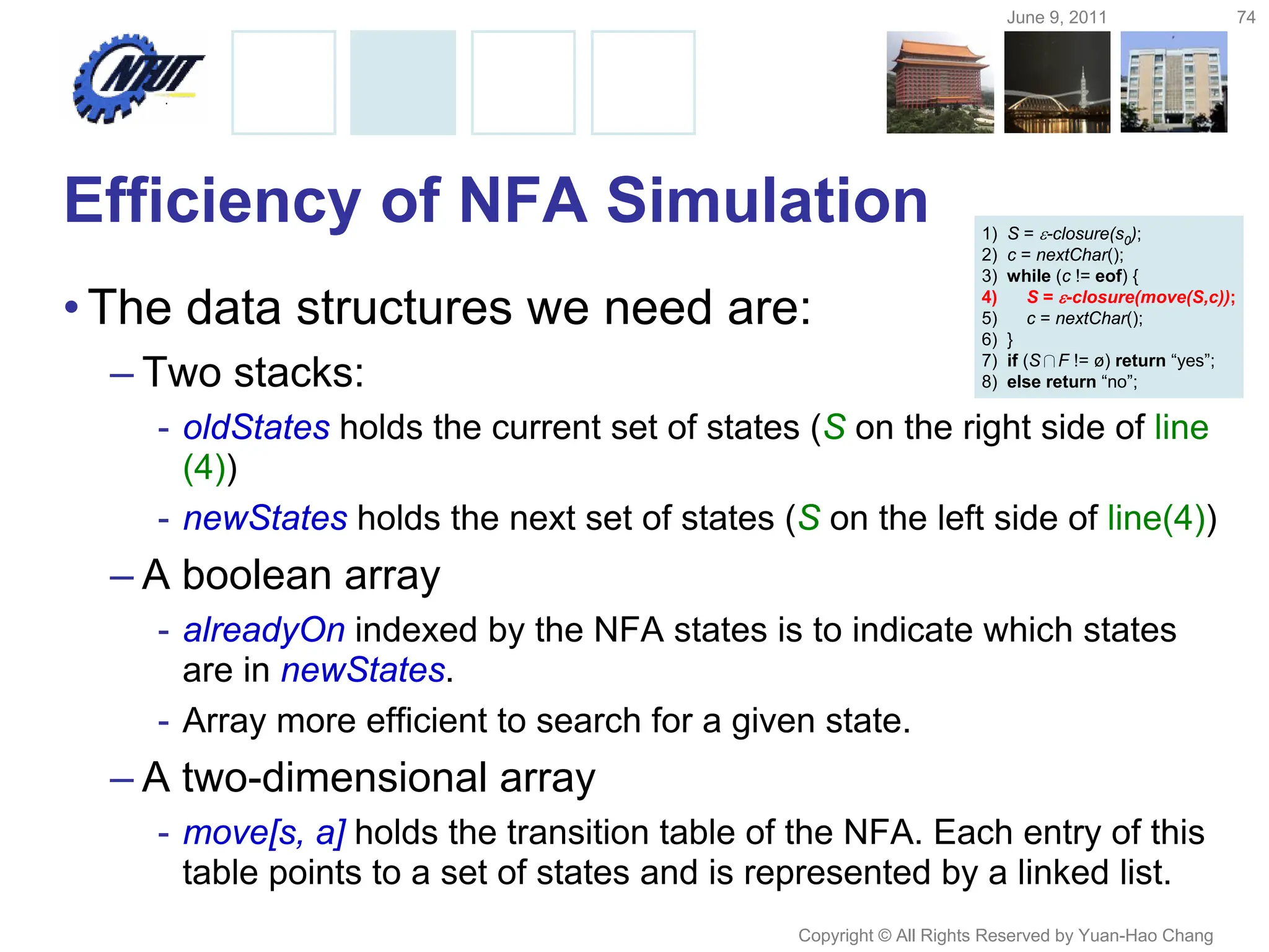 June 9, 2011 74
Copyright © All Rights Reserved by Yuan-Hao Chang
Efficiency of NFA Simulation
•The data structures we need are:
– Two stacks:
- oldStates holds the current set of states (S on the right side of line
(4))
- newStates holds the next set of states (S on the left side of line(4))
– A boolean array
- alreadyOn indexed by the NFA states is to indicate which states
are in newStates.
- Array more efficient to search for a given state.
– A two-dimensional array
- move[s, a] holds the transition table of the NFA. Each entry of this
table points to a set of states and is represented by a linked list.
1) S = -closure(s0);
2) c = nextChar();
3) while (c != eof) {
4) S = -closure(move(S,c));
5) c = nextChar();
6) }
7) if (S∩F != ø) return “yes”;
8) else return “no”;
 
