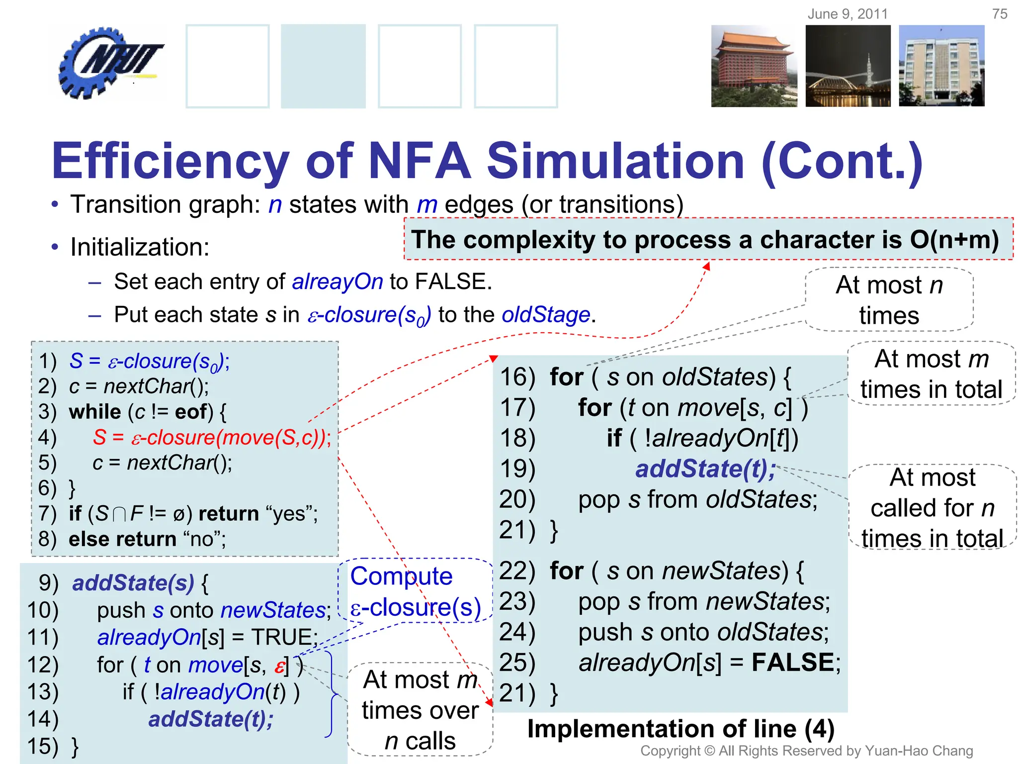 June 9, 2011 75
Copyright © All Rights Reserved by Yuan-Hao Chang
9) addState(s) {
10) push s onto newStates;
11) alreadyOn[s] = TRUE;
12) for ( t on move[s, ] )
13) if ( !alreadyOn(t) )
14) addState(t);
15) }
1) S = -closure(s0);
2) c = nextChar();
3) while (c != eof) {
4) S = -closure(move(S,c));
5) c = nextChar();
6) }
7) if (S∩F != ø) return “yes”;
8) else return “no”;
Efficiency of NFA Simulation (Cont.)
• Transition graph: n states with m edges (or transitions)
• Initialization:
– Set each entry of alreayOn to FALSE.
– Put each state s in -closure(s0) to the oldStage.
Compute
-closure(s)
16) for ( s on oldStates) {
17) for (t on move[s, c] )
18) if ( !alreadyOn[t])
19) addState(t);
20) pop s from oldStates;
21) }
22) for ( s on newStates) {
23) pop s from newStates;
24) push s onto oldStates;
25) alreadyOn[s] = FALSE;
21) }
Implementation of line (4)
At most n
times
At most m
times in total
At most
called for n
times in total
At most m
times over
n calls
The complexity to process a character is O(n+m)
 