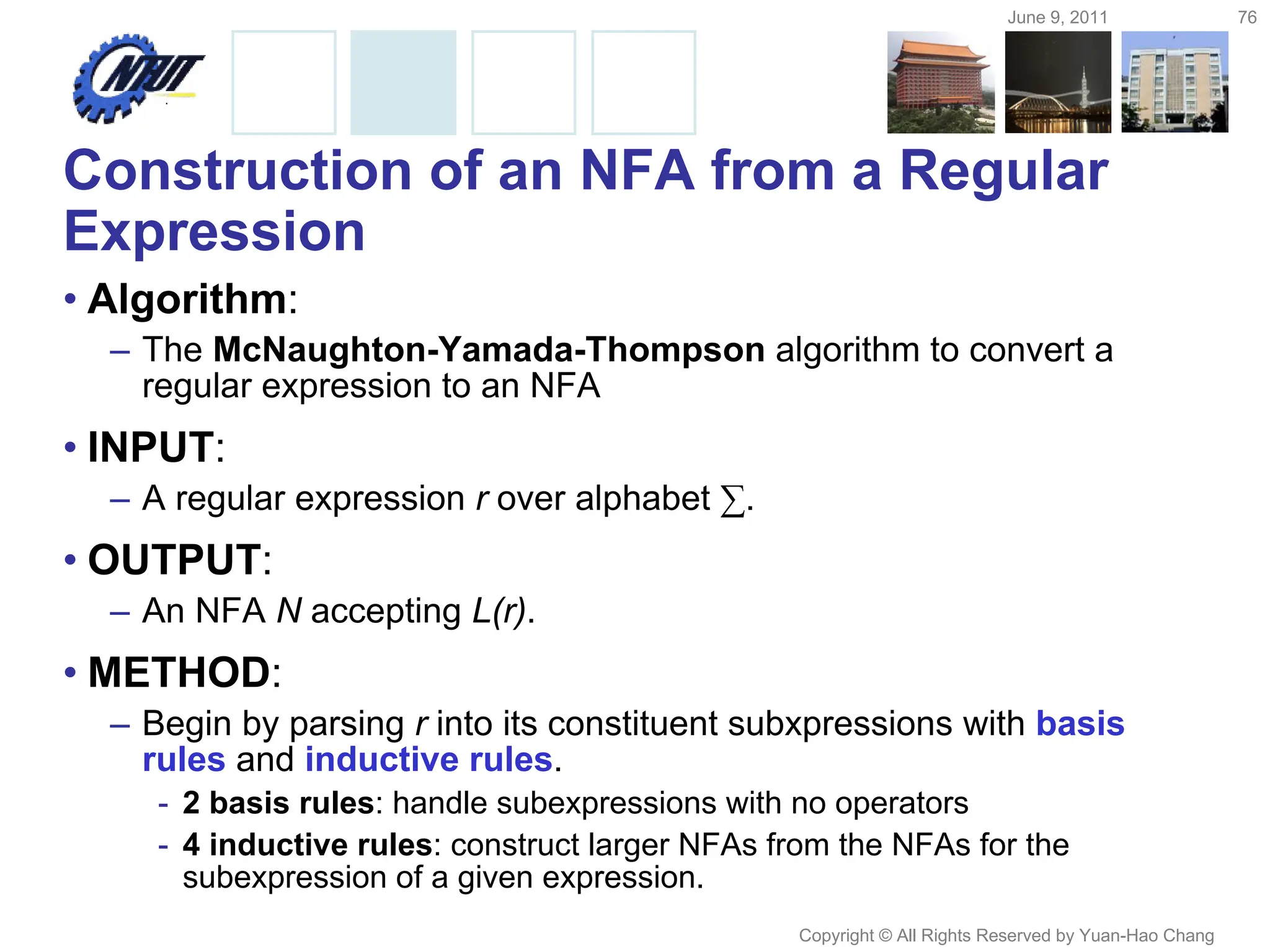 June 9, 2011 76
Copyright © All Rights Reserved by Yuan-Hao Chang
Construction of an NFA from a Regular
Expression
• Algorithm:
– The McNaughton-Yamada-Thompson algorithm to convert a
regular expression to an NFA
• INPUT:
– A regular expression r over alphabet ∑.
• OUTPUT:
– An NFA N accepting L(r).
• METHOD:
– Begin by parsing r into its constituent subxpressions with basis
rules and inductive rules.
- 2 basis rules: handle subexpressions with no operators
- 4 inductive rules: construct larger NFAs from the NFAs for the
subexpression of a given expression.
 