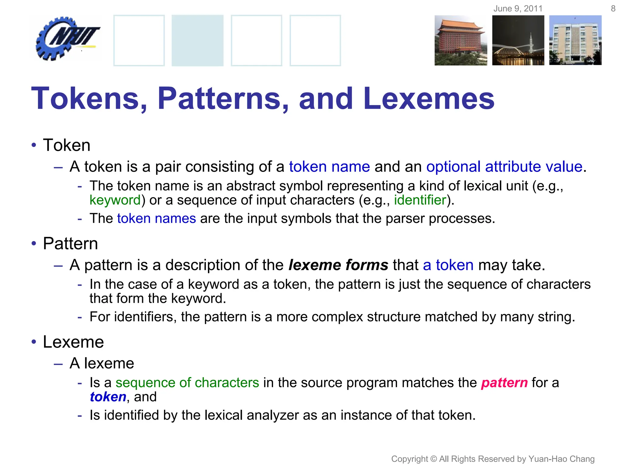 June 9, 2011 8
Copyright © All Rights Reserved by Yuan-Hao Chang
Tokens, Patterns, and Lexemes
• Token
– A token is a pair consisting of a token name and an optional attribute value.
- The token name is an abstract symbol representing a kind of lexical unit (e.g.,
keyword) or a sequence of input characters (e.g., identifier).
- The token names are the input symbols that the parser processes.
• Pattern
– A pattern is a description of the lexeme forms that a token may take.
- In the case of a keyword as a token, the pattern is just the sequence of characters
that form the keyword.
- For identifiers, the pattern is a more complex structure matched by many string.
• Lexeme
– A lexeme
- Is a sequence of characters in the source program matches the pattern for a
token, and
- Is identified by the lexical analyzer as an instance of that token.
 